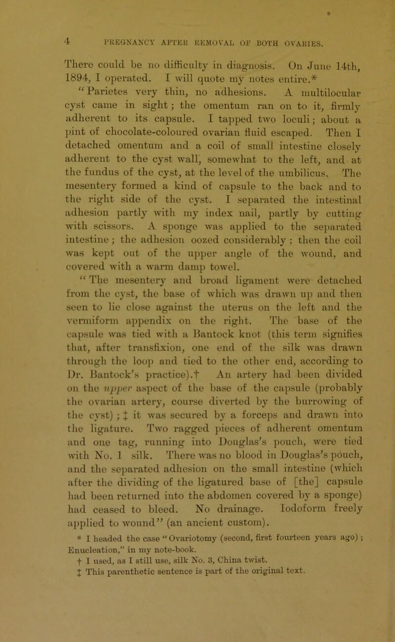 There could be no difficulty in diagnosis. On June 14th, 1894, I operated. I will quote my notes entire.* “ Parietes very thin, no adhesions. A multilocular cyst came in sight; the omentum ran on to it, firmly adherent to its capsule. I tapped two loculi; about a pint of chocolate-coloured ovarian fluid escaped. Then I detached omentum and a coil of small intestine closely adherent to the cyst wall, somewhat to the left, and at the fundus of the cyst, at the level of the umbilicus. The mesentery formed a kind of capsule to the back and to the right side of the cyst. I separated the intestinal adhesion partly with my index nail, partly by cutting with scissors. A sponge was applied to the separated intestine ; the adhesion oozed considerably ; then the coil was kept out of the upper angle of the wound, and covered with a warm damp towel. “ The mesentery and broad ligament were detached from the cyst, the base of which was drawn up and then seen to lie close against the uterus on the left and the vermiform appendix on the right. The base of the capsule was tied with a Bantock knot (this term signifies that, after transfixion, one end of the silk was drawn through the loop and tied to the other end, according to Dr. Bantock’s practice).t An artery had been divided on the upper aspect of the base of the capsule (probably the ovarian artery, course diverted by the burrowing of the cyst) ; J it was secured by a forceps and drawn into the ligature. Two ragged pieces of adherent omentum and one tag, running into Douglas’s pouch, were tied with No. 1 silk. There was no blood in Douglas’s pouch, and the separated adhesion on the small intestine (which after the dividing of the ligatured base of [the] capsule had been returned into the abdomen covered by a sponge) had ceased to bleed. No drainage. Iodoform freely applied to wound” (an ancient custom). * I headed the case “ Ovariotomy (second, first fourteen years ago) ; Enucleation,” in my note-book. f I used, as I still use, silk No. 3, China twist. I This parenthetic sentence is part of the original text.