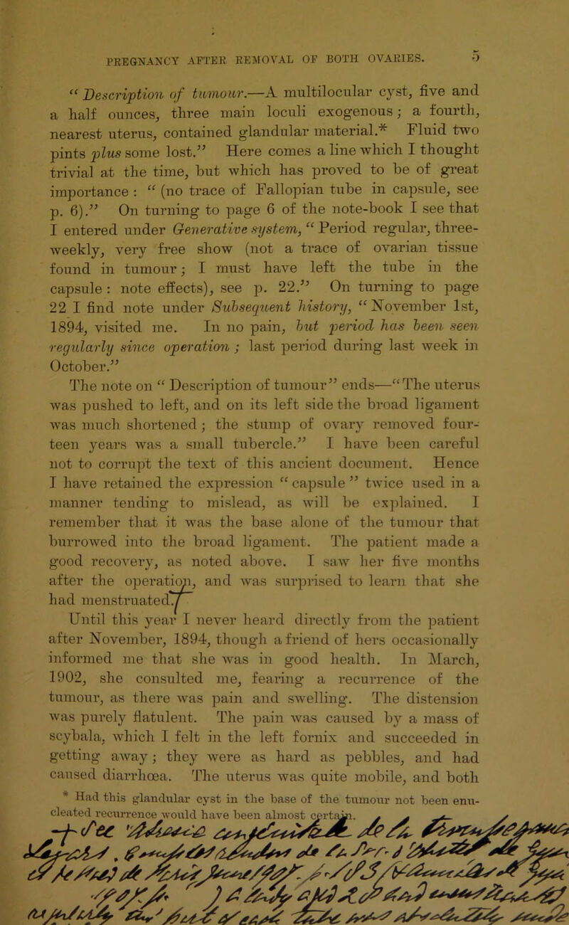 “ Description of tumour.—A multilocular cyst, five and a half ounces, three main loculi exogenous; a fourth, nearest uterus, contained glandular material * Fluid two pints plus some lost.” Here comes aline which I thought trivial at the time, but which has proved to be of great importance : “ (no trace of Fallopian tube in capsule, see p. 6).” On turning to page 6 of the note-book I see that I entered under Generative system, “ Period regular, three- weekly, very free show (not a trace of ovarian tissue found in tumour; I must have left the tube in the capsule : note effects), see p. 22.” On turning to page 22 I find note under Subsequent history, “ November 1st, 1894, visited me. In no pain, hut period has been seen regularly since operation ; last period during last week in October.” The note on “ Description of tumour” ends—“The uterus was pushed to left, and on its left side the broad ligament was much shortened; the stump of ovary removed four- teen years was a small tubercle.” I have been careful not to corrupt the text of this ancient document. Hence I have retained the expression “ capsule ” twice used in a manner tending to mislead, as will be explained. I remember that it was the base alone of the tumour that burrowed into the broad ligament. The patient made a good recovery, as noted above. I saw her five months after the operation, and was surprised to learn that she had menstruated./ ~~ Until this year I never heard directly from the patient after November, 1894, though a friend of hers occasionally informed me that she was in good health. In March, 1902, she consulted me, fearing a recurrence of the tumour, as there was pain and swelling. The distension was purely flatulent. The pain was caused bv a mass of seybala, which I felt in the left fornix and succeeded in getting away; they were as hard as pebbles, and had caused diarrhoea. The uterus was quite mobile, and both * Had this glandular cyst in the base of the tumour not been enu- cleated recurrence would have been almost cprtimi. j * * -h Set OSSA/*!