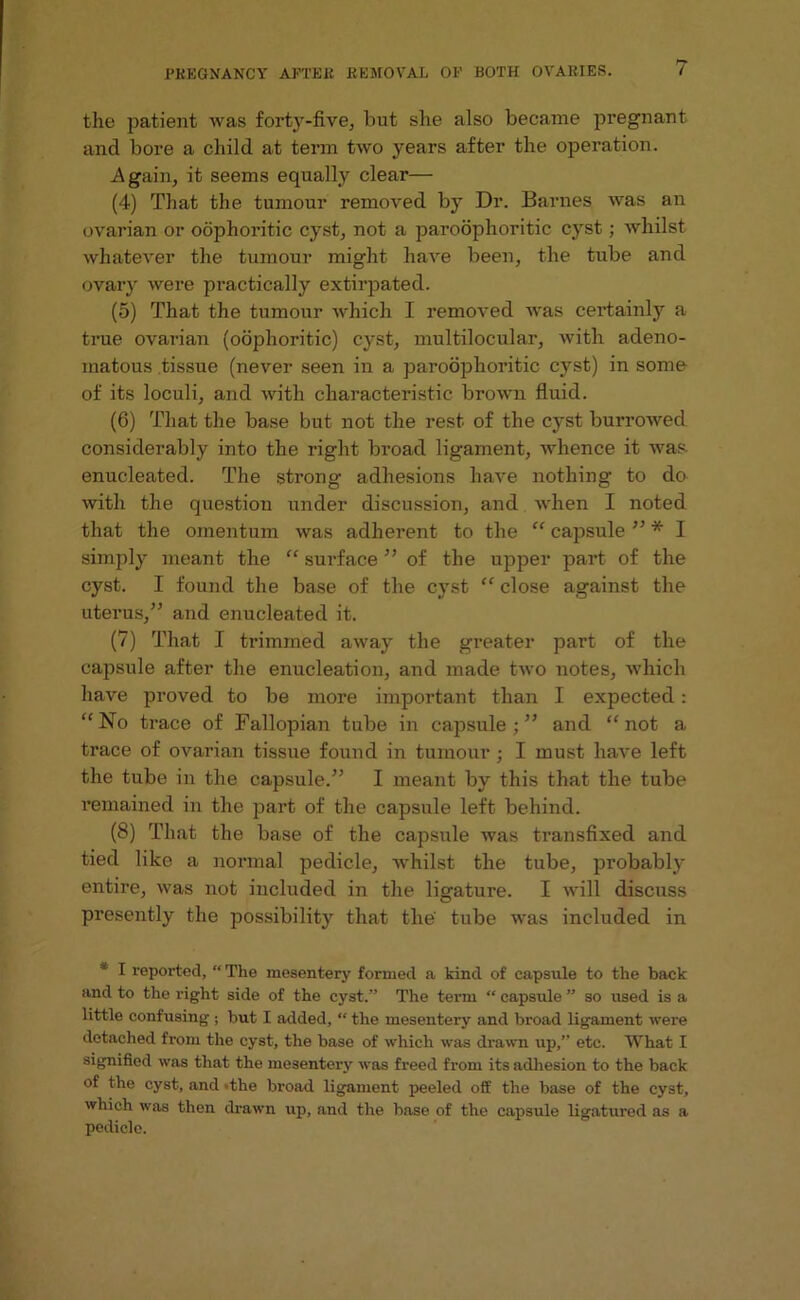 the patient was forty-five, but she also became pregnant and bore a child at term two years after the operation. .Again, it seems equally clear— (4) That the tumour removed by Dr. Barnes was an ovarian or oophoritic cyst, not a paroophoritic cyst; whilst whatever the tumour might have been, the tube and ovary were practically extirpated. (5) That the tumour which I removed was cei’tainly a true ovarian (oophoritic) cyst, multilocular, with adeno- matous tissue (never seen in a paroophoritic cyst) in some of its loculi, and with characteristic brown fluid. (6) That the base but not the rest of the cyst burrowed considerably into the right broad ligament, whence it was enucleated. The strong adhesions have nothing to do with the question under discussion, and when I noted that the omentum was adherent to the “ capsule ” * I simply meant the “ surface ” of the upper part of the cyst. I found the base of the cyst “ close against the uterus,” and enucleated it. (7) That I trimmed away the greater part of the capsule after the enucleation, and made two notes, which have proved to be more important than I expected : “No trace of Fallopian tube in capsule;” and “not a trace of ovarian tissue found in tumour; I must have left the tube in the capsule.” I meant by this that the tube remained in the part of the capsule left behind. (8) That the base of the capsule was transfixed and tied like a normal pedicle, whilst the tube, probably entire, was not included in the ligature. I will discuss presently the possibility that the tube was included in * I reported, “ The mesentery formed a kind of capsule to the back and to the right side of the cyst.” The term “ capsule ” so used is a little confusing ; but I added, “ the mesentery and broad ligament were detached from the cyst, the base of which was drawn up,” etc. What I signified was that the mesentery was freed from its adhesion to the back of the cyst, and -the broad ligament peeled off the base of the cyst, which was then drawn up, and the base of the capsule ligatured as a pedicle.