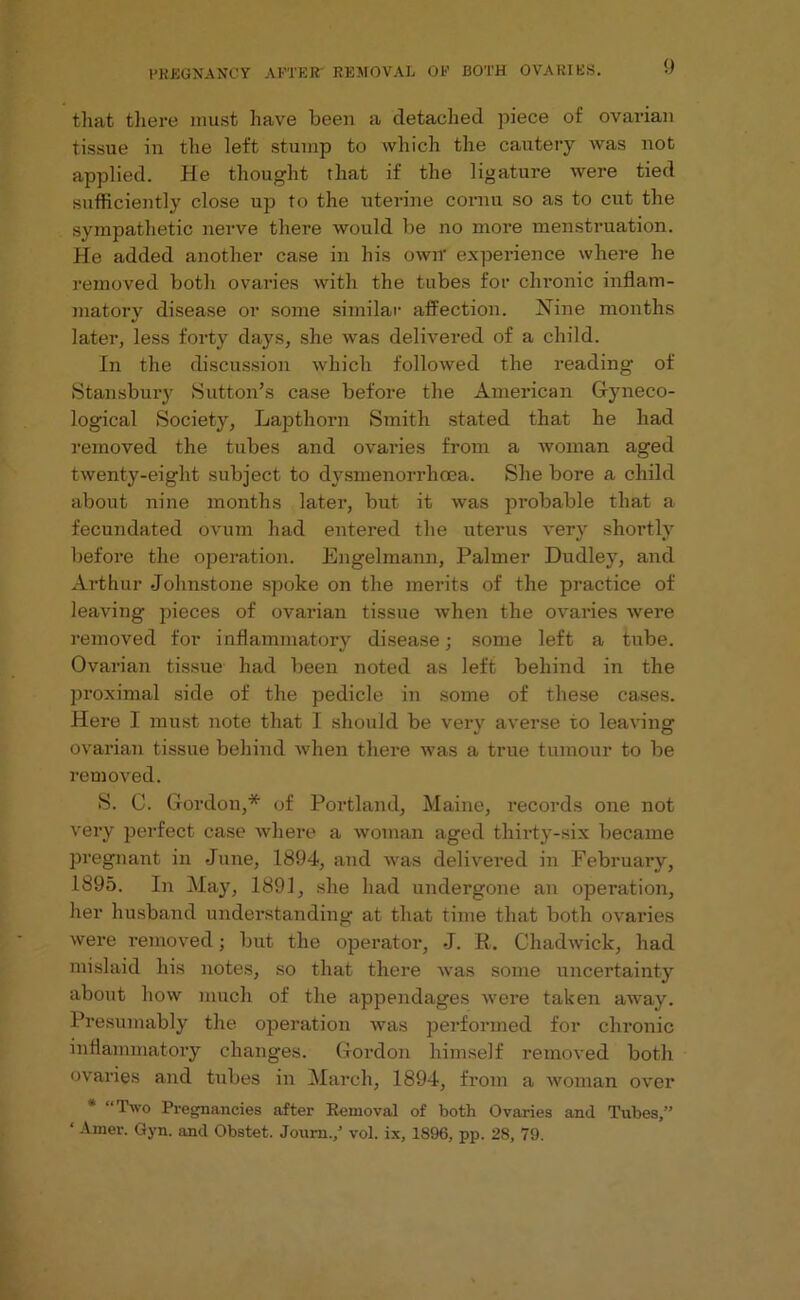 that there must have been a detached piece of ovarian tissue in the left stump to which the cautery was not applied. He thought that if the ligature were tied sufficiently close up to the uterine cornu so as to cut the sympathetic nerve there would be no more menstruation. He added another case in his own experience where he removed both ovaries with the tubes for chronic inflam- matory disease or some similar affection. Nine months later, less forty days, she was delivered of a child. In the discussion which followed the reading1 of Stansbury Sutton’s case before the American Gyneco- logical Society, Lapthorn Smith stated that he had removed the tubes and ovai-ies from a woman aged twenty-eight subject to dvsmenorrhoea. She bore a child about nine months later, but it was probable that a fecundated ovum had entered the uterus very shortly before the operation. Engelmann, Palmer Dudley, and Arthur Johnstone spoke on the merits of the practice of leaving jjieces of ovai-ian tissue when the ovaries were removed for inflammatory disease; some left a tube. Ovarian tissue had been noted as left behind in the proximal side of the pedicle in some of these cases. Here I must note that I should be very averse to leaving ovarian tissue behind when there was a true tumour to be removed. S. C. Gordon,* of Portland, Maine, records one not very perfect case where a woman aged thirty-six became pregnant in June, 1894, and was delivered in February, 1895. In May, 1891, she had undergone an operation, her husband understanding at that time that both ovaries were removed; but the operator, J. R. Chadwick, had mislaid his notes, so that there was some uncertainty about how much of the appendages were taken away. Presumably the operation was performed for chronic inflammatory changes. Gordon himself removed both ovaries and tubes in March, 1894, from a woman over * “Two Pregnancies after Removal of both Ovaries and Tubes,” ‘ Amer. Gyn. and Obstet. Journ./ vol. ix, 1896, pp. 28, 79.