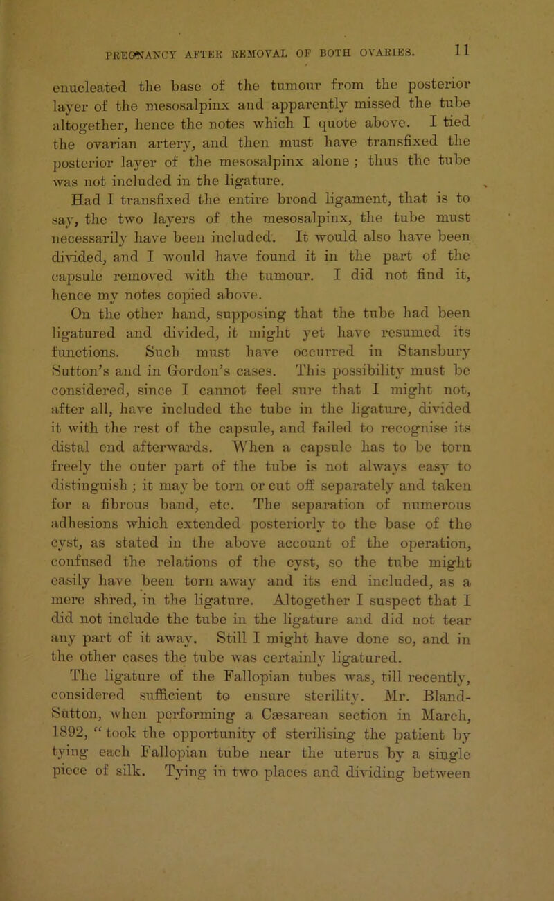 enucleated the base of the tumour from the posterior layer of the mesosalpinx and apparently missed the tube altogether, hence the notes which I quote above. I tied the ovarian artery, and then must have transfixed the posterior layer of the mesosalpinx alone ; thus the tube was not included in the ligature. Had 1 transfixed the entire broad ligament, that is to say, the two layers of the mesosalpinx, the tube must necessarily have been included. It would also have been divided, and I would have found it in the part of the capsule removed with the tumour. I did not find it, hence my notes copied above. On the other hand, supposing that the tube had been ligatured and divided, it might yet have resumed its functions. Such must have occurred in Stansbury Sutton’s and in Gordon’s cases. This possibility must be considered, since I cannot feel sure that I might not, after all, have included the tube in the ligature, divided it with the rest of the capsule, and failed to recognise its distal end afterwards. When a capsule has to be torn freely the outer part of the tube is not always easy to distinguish ; it may be torn or cut off separately and taken for a fibrous band, etc. The separation of numerous adhesions which extended posteriorly to the base of the cyst, as stated in the above account of the operation, confused the relations of the cyst, so the tube might easily have been torn away and its end included, as a mere shred, in the ligature. Altogether I suspect that I did not include the tube in the ligature and did not tear any part of it away. Still I might have done so, and in the other cases the tube was certainly ligatured. The ligature of the Fallopian tubes was, till recently, considered sufficient to ensure sterility. Mr. Bland- Sutton, when performing a Caesarean section in March, 1892, “ took the opportunity of sterilising the patient by tying each Fallopian tube near the uterus by a single piece of silk. Tying in two places and dividing between