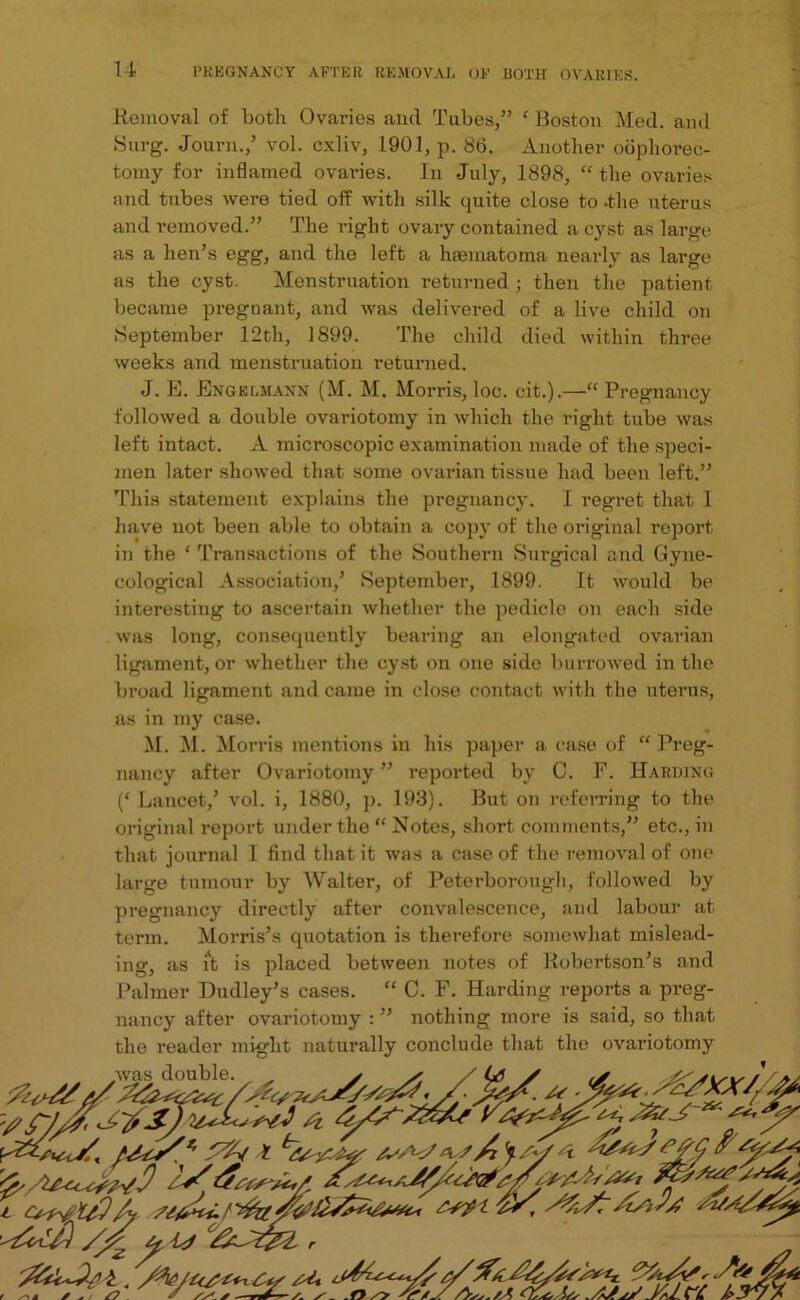 Removal of both Ovaries and Tubes,” ‘ Boston Med. and Surg. Journ./ vol. cxliv, 1901, p. 86. Another oophorec- tomy for inflamed ovaries. In July, 1898, “ the ovaries and tubes wei’e tied off with silk quite close to .the uterus and removed.” The right ovary contained a cyst as large as a hen’s egg, and the left a hasmatoma nearly as large as the cyst. Menstruation returned ; then the patient became preguant, and was delivered of a live child on .September 12th, 1899. The child died within three weeks and menstruation returned. J. E. Eng el, mann (M. M. Morris, loc. eit.).—“ Pregnancy followed a double ovariotomy in which the right tube was left intact. A microscopic examination made of the speci- men later showed that some ovarian tissue had been left.” This statement explains the pregnancy. I regret that I have not been able to obtain a copy of the original I'eport in the ‘ Transactions of the Southern Surgical and Gyne- cological Association/ September, 1899. It would be interesting to ascertain whether the pedicle on each side was long, consecpiently bearing an elongated ovarian ligament, or whether the cyst on one side burrowed in the broad ligament and came in close contact with the uterus, as in my case. M. M. Morris mentions in his paper a case of “ Preg- nancy after Ovariotomy ” reported by C. F. Harding (‘Lancet/ vol. i, 1880, p. 193). But on referring to the original report under the “ Notes, short comments,” etc., in that journal I find that it was a case of the removal of one large tumour by Walter, of Peterborough, followed by pregnancy directly after convalescence, and labour at term. Morris’s quotation is therefore somewhat mislead- ing, as iAt is placed between notes of Robertson’s and Palmer Dudley’s cases. “ C. F. Harding reports a preg- nancy after ovariotomy : ” nothing more is said, so that the reader might naturally conclude that the ovariotomy r