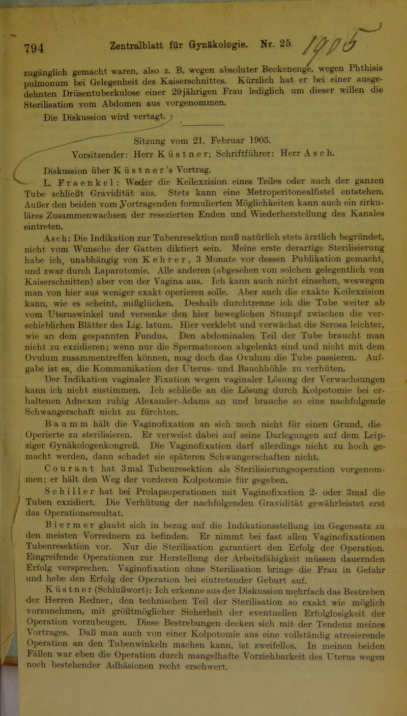 794 Zentralblatt fur Gyn£kologie. Nr. 25 zuganglich gemacht waren, also z. B. wegen absoluter Beckenenge, wegen Phthisis pulmonum bei Gelegenheit des Kaiserschnittes. Kiirzlich hat er bei einer ausge- dehnten Driisentuberkulose einer 29jahrigen Frau lediglich uni dieser willen die Sterilisation vom Abdomen aus vorgenommen. Die Diskussion L. Fraenkel: WecLer die Keilexzision eines Teiles oder auch der ganzen Tube schlieBt Graviditat aus. Stets kann eine Metroperitonealfistel entstehen. AuBer den beiden vom Vortragenden formulierten Moglichkeiten kann auch ein zirku- lares Zusammenwachsen der resezierten Enden und Wiederherstellung des Kanales eintreten. Asch: Die Indikation zur Tubenresektion muB natiirlich stets arztlich begriindet, nicht vom Wunsche der Gatten diktiert sein. Meine erste derartige Sterilisierung habe ich, unabhangig von K e h r e r , 3 Monate vor dessen Publikation gemacht, und zwar durch Laparotomie. Alle anderen (abgesehen von solchen gelegentlich von Kaiserschnitten) aber von der Vagina aus. Ich kann auch nicht einsehen, wes wegen man von hier aus weniger exakt operieren solle. Aber auch die exakte Keilexzision kann, wie es scheint, miBgliicken. Deshalb durchtrenne ich die Tube weiter ab vom Uteruswinkel und versenke den hier beweglichen Stumpf zwischen die ver- schieblichen Blatter des Lig. latum. Hier verklebt und verwachst die Serosa leichter, wie an dem gespannten Fundus. Den abdominalen Teil der Tube braucht man nicht zu exzidieren; wenn nur die Spermatozoen abgelenkt sind und nicht mit dem Ovulum zusammentreffen konnen, mag doch das Ovulum die Tube passieren. Auf- gabe ist es, die Kommunikation der Uterus- und Bauchhohle zu verhiiten. Der Tndikation vaginaler Fixation wegen vaginaler Losung der Verwachsungen kann ich nicht zustimmen. Ich schlieBe an die Losung durch Kolpotomie bei er- haltenen Adnexen ruhig Alexander-Adams an und brauche so eine nachfolgende Schwangerschaft nicht zu fiirchten. B a u m m hiilt die Vaginofixation an sick noch nicht fur einen Grund, die Operierte zu sterilisieren. Er verweLst dabei auf seine Darlegungen auf dem Leip- ziger GynakologenkongreB. Die Vaginofixation darf allerdings nicht zu hoch ge- macht werden, dann schadet sie spateren Schwangerschaften nicht. Courant hat 3mal Tubenresektion als Sterilisierungsoperation vorgenom- . men; er halt den Weg der vorderen Kolpotomie fiir gegeben. Schiller hat bei Prolapsoperationen mit Vaginofixation 2- oder 3mal die Tuben exzidiert. Die Verhiitung der nachfolgenden Graviditat gewiihrleistet erst I das Operationsresultat. B i e r m e r glaubt sick in bezug auf die Indikationsstellung im Gegensatz zu den meisten Vorrednern zu befinden. Er nimmt bei fast alien Vaginofixationen Tubenresektion vor. Nur die Sterilisation garantiert den Erfolg der Operation. Eingreifende Operationen zur Herstellung der Arbeitsfahigkeit miissen dauernden Erfolg versprechen. Vaginofixation okne Sterilisation bringe die Frau in Gefahr I und hebe den Erfolg der Operation bei eintretender Geburt auf. K ii s t n e r (SchluBwort): Ich erkenne aus der Diskussion mehrfach das Bestreben der Herren Redner, den technischen Teil der Sterilisation so exakt wie moglich vorzunehmen, mit groBtmoglicher Sicherheit der eventuellen Erfolglosigkeit der Operation vorzubeugen. Diese Bestrebungen decken sick mit der Tendenz meines V oitrages. DaB man auch von einer Kolpotomie aus eine vollstandig atresierende Operation an don Tubenwinkeln machen kann, ist zweifellos. In meinen beiden Fallen war eben die Operation durch mangelhafte Vorziehbarkeit des Uterus wegen I noch bestehender Adhiisionen reclit erschwert. Sitzung vom 21. Februar 1905. Vorsitzender: Herr K ii s t n e r; Schriftfiihrer: Herr Asch. Diskussion iiber Kiistner’s Vortrag.