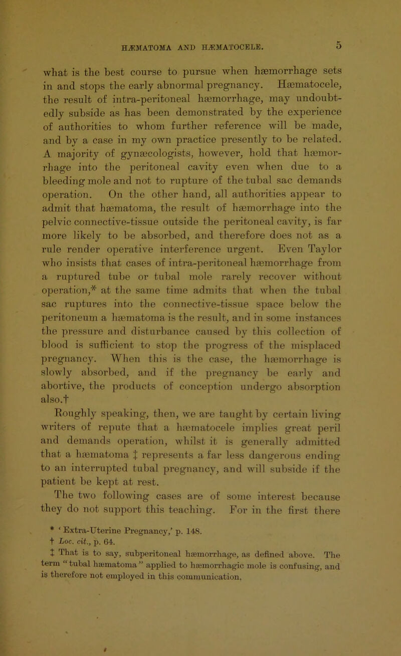 what is the best course to pursue when haemorrhage sets in and stops the early abnormal pregnancy. Iimmatocele, the result of intra-peritoneal haemorrhage, may undoubt- edly subside as has been demonstrated by the experience of authorities to whom further reference will be made, and by a case in my own practice presently to be related. A majority of gynaecologists, however, hold that haemor- rhage into the peritoneal cavity even when due to a bleeding mole and not to rupture of the tubal sac demands operation. On the other hand, all authorities appear to admit that haem atom a, the result of haemorrhage into the pelvic connective-tissue outside the peritoneal cavity, is far more likely to be absorbed, and therefore does not as a rule render operative interference urgent. Even Taylor who insists that cases of intra-peritoneal haemorrhage from a ruptured tube or tubal mole rarely recover without operation,* at the same time admits that when the tubal sac ruptures into the connective-tissue space below the peritoneum a haematoma is the result, and in some instances the pressure and disturbance caused by this collection of blood is sufficient to stop the progress of the misplaced pregnancy. When this is the case, the haemorrhage is slowly absorbed, and if the pregnancy be early and abortive, the products of conception undergo absorption also.t Boughly speaking, then, we are taught by certain living writers of repute that a htematocele implies great peril and demands operation, whilst it is generally admitted that a haematoma represents a far less dangerous ending to an interrupted tubal pregnancy, and will subside if the patient be kept at rest. The two following cases are of some interest because they do not support this teaching. For in the first there * ‘ Extra-Uterine Pregnancy,’ p. 148. f Loc. cit., p. 64. + That is to say, subperitoneal haemorrhage, as defined above. The term “tubal hematoma” applied to haemorrhagic mole is confusing, and is therefore not employed in this communication.