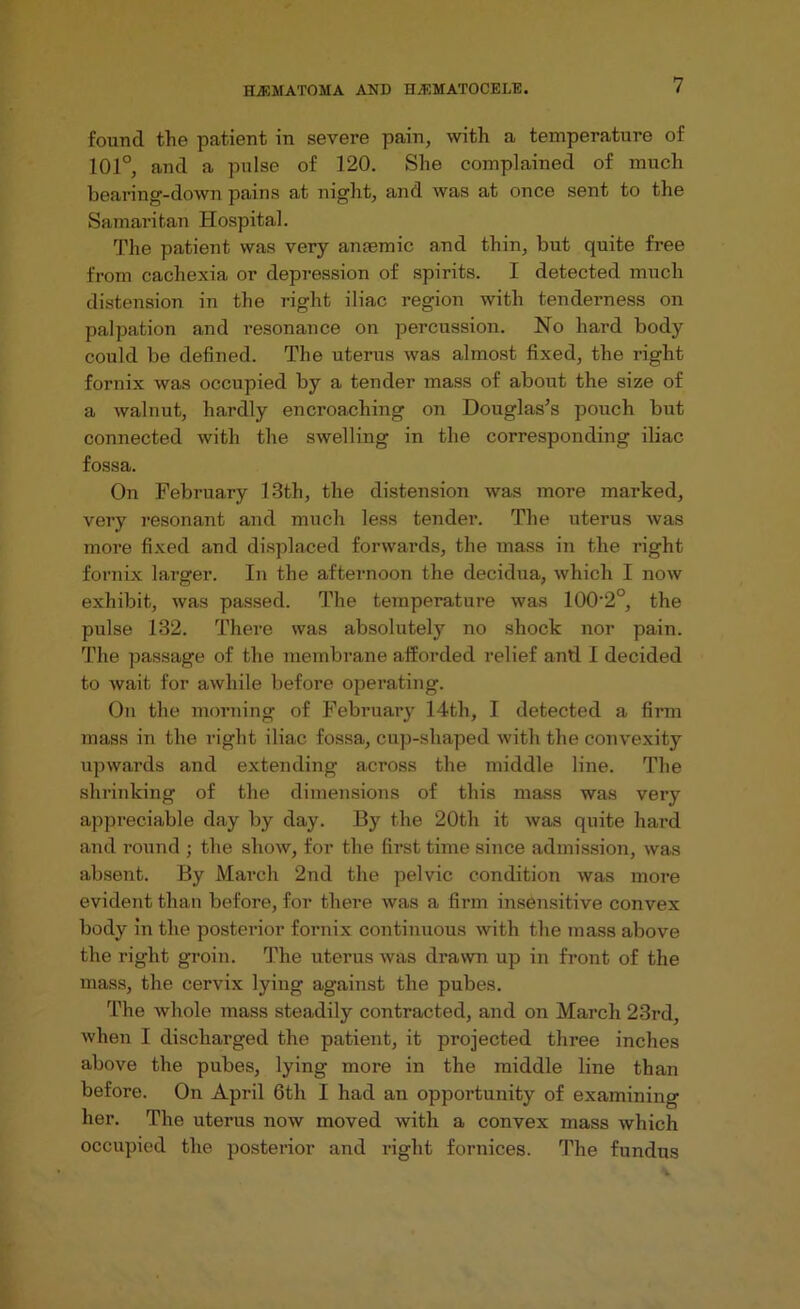 found the patient in severe pain, with a temperature of 101°, and a pulse of 120. She complained of much bearing-down pains at night, and was at once sent to the Samaritan Hospital. The patient was very anfemic and thin, but quite free from cachexia or depression of spirits. I detected much distension in the right iliac region with tenderness on palpation and resonance on percussion. No hard body could be defined. The uterus was almost fixed, the right fornix was occupied by a tender mass of about the size of a walnut, hardly encroaching on Douglas’s pouch but connected with the swelling in the corresponding iliac fossa. On February 13th, the distension was more marked, very resonant and much less tender. The uterus was more fixed and displaced forwards, the mass in the right fornix larger. In the afternoon the decidua, which I now exhibit, was passed. The temperature was 100*2°, the pulse 132. There was absolutely no shock nor pain. The passage of the membrane afforded relief anti I decided to wait for awhile before operating. On the morning of February 14th, I detected a firm mass in the right iliac fossa, cup-shaped with the convexity upwards and extending across the middle line. The shrinking of the dimensions of this mass was very appreciable day by day. By the 20th it was quite hard and round ; the show, for the first time since admission, was absent. By March 2nd the pelvic condition was more evident than before, for there was a firm insensitive convex body in the posterior fornix continuous with the mass above the right groin. The uterus was drawn up in front of the mass, the cervix lying against the pubes. The whole mass steadily contracted, and on March 23rd, when I discharged the patient, it projected three inches above the pubes, lying more in the middle line than before. On April 6th I had an opportunity of examining her. The uterus now moved with a convex mass which occupied the posterior and right fornices. The fundus