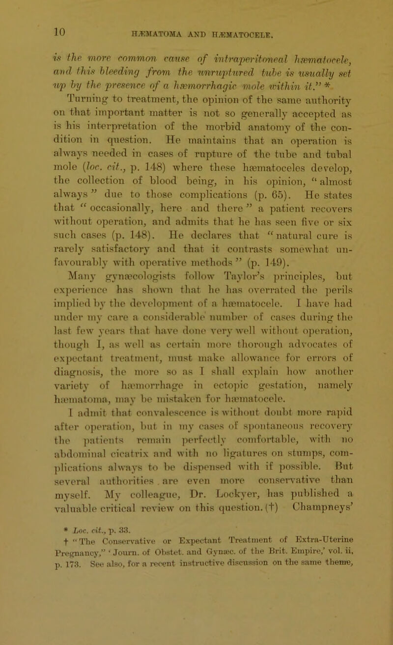 ift the more common came of intraperitoncal hasmatocele, and this bleeding from the unruptured tube is usually set up by the presence of a haemorrhagic mole u-ithin it.” * Turning to treatment, the opinion of the same authority on that important matter is not so generally accepted as is his interpretation of the morbid anatomy of the con- dition in question. He maintains that an operation is always needed in cases of rupture of the tube and tubal mole (loc. cit.} p. 148) where these hsematoceles develop, the collection of blood being, in his opinion, “ almost always” due to those complications (p. 65). He states that “ occasionally, here and there ” a patient recovers without operation, and admits that he has seen five or six such cases (p. 148). He declares that “natural cure is rarely satisfactory and that it contrasts somewhat un- favourably with operative methods ” (p. 149). Many gynaecologists follow Taylor’s principles, but experience has shown that he has overrated the perils implied by the development of a haematocele. I have had under my care a considerable number of cases during the last few years that have done very well without operation, though I, as well as certain more thorough advocates of expectant treatment, must make allowance for errors of diagnosis, the more so as I shall explain how another variety of haemorrhage in ectopic gestation, namely haematoma, may be mistaken for haematocele. 1 admit that convalescence is without doubt more rapid after operation, but in my cases of spontaneous recovery the patients remain perfectly comfortable, with no abdominal cicatrix and with no ligatures on stumps, com- plications always to be dispensed with if possible. But several authorities are even more conservative than myself. My colleague, Dr. Lockyer, has published a valuable critical review on this question, (t) Champneys’ * Loc. cit., p. 33. f “The Conservative or Expectant Treatment of Extra-Uterine Pregnancy,” ‘ Journ. of Obstet. and Gyna;c. of the Brit. Empire/ vol. ii. p. 173. See also, for a recent instructive discussion on the same theme.