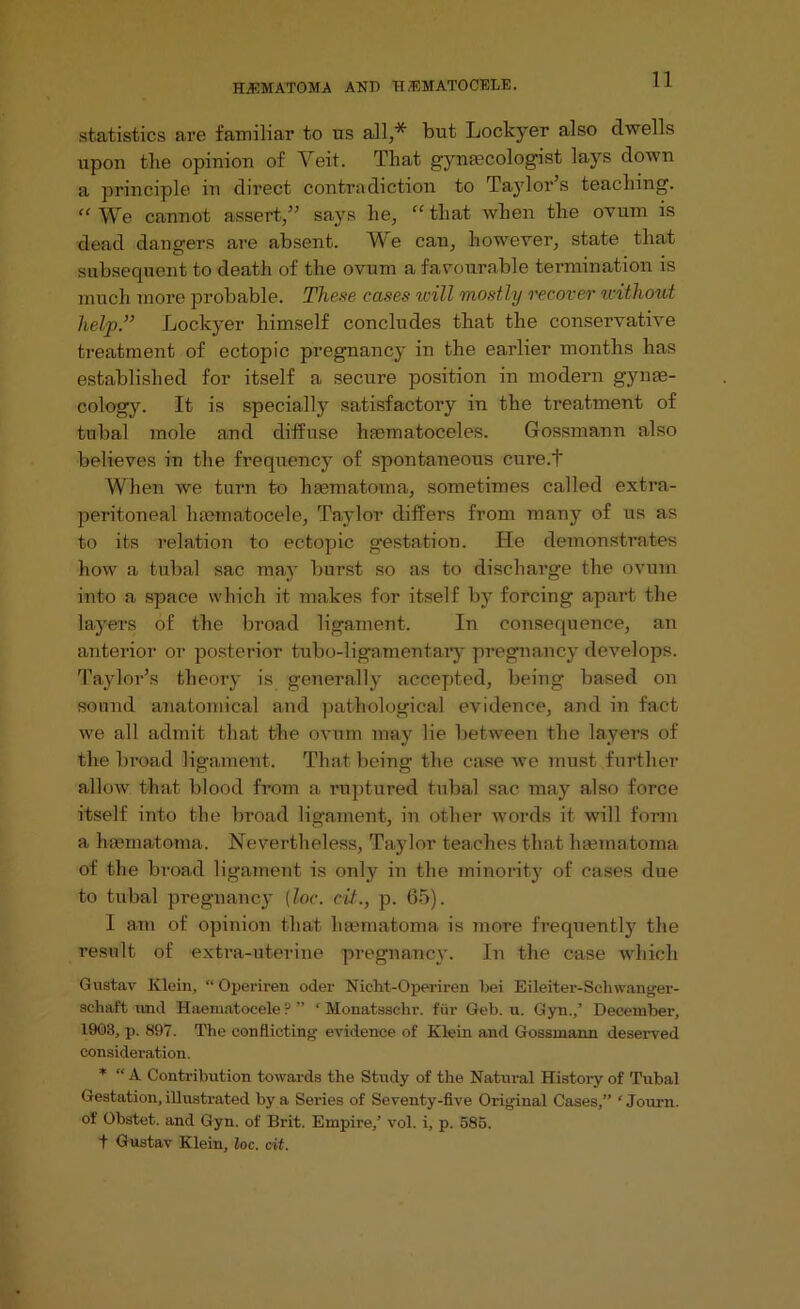 statistics are familiar to us all,* but Lockyer also dwells upon the opinion of Veit. That gynaecologist lays down a principle in direct contradiction to Taylor’s teaching. “We cannot assert,” says he, “that when the ovum is dead dangers are absent. We can, however, state that subsequent to death of the ovum a favourable termination is much more probable. These cases will mostly recover without help.” Lockyer himself concludes that the conservative treatment of ectopic pregnancy in the earlier months has established for itself a secure position in modern gynae- cology. It is specially satisfactory in the treatment of tubal mole and diffuse haematoceles. Gossmann also believes in the frequency of spontaneous cure.t When we turn to haematoma, sometimes called extra- peritoneal hannatocele, Taylor differs from many of us as to its relation to ectopic gestation. He demonstrates how a tubal sac may burst so as to discharge the ovum into a space which it makes for itself by forcing apart the layers of the broad ligament. In consequence, an anterior or posterior tubo-ligamentary pregnancy develops. Taylor’s theory is generally accepted, being based on sound anatomical and pathological evidence, and in fact we all admit that the ovum may lie between the layers of the broad ligament. That being the case we must further allow that blood from a ruptured tubal sac may also force itself into the broad ligament, in other words it will form a hsemaftoma. Nevertheless, Taylor teaches that hannatoma of the broad ligament is only in the minority of cases due to tubal pregnancy [loc. cit.., p. 65). I am of opinion that liasmatoma is more frequently the result of extra-uterine pregnancy. In the case which Gustav Klein, “ Operiren oder Nicht-Operiren bei Eileiter-Schwanger- schaft und Haematoeele ? ” ‘ Monataselir. fur Geb. u. Gyn.,’ December, 1903, p. 897. The conflicting evidence of Klein and Gossmann deserved consideration. * “ A Contribution towards the Study of the Natural History of Tubal Gestation, illustrated by a Series of Seventy-five Original Cases,” ‘ Journ. of Obstet. and Gyn. of Brit. Empire/ vol. i, p. 585. t Gustav Klein, loc. cit.