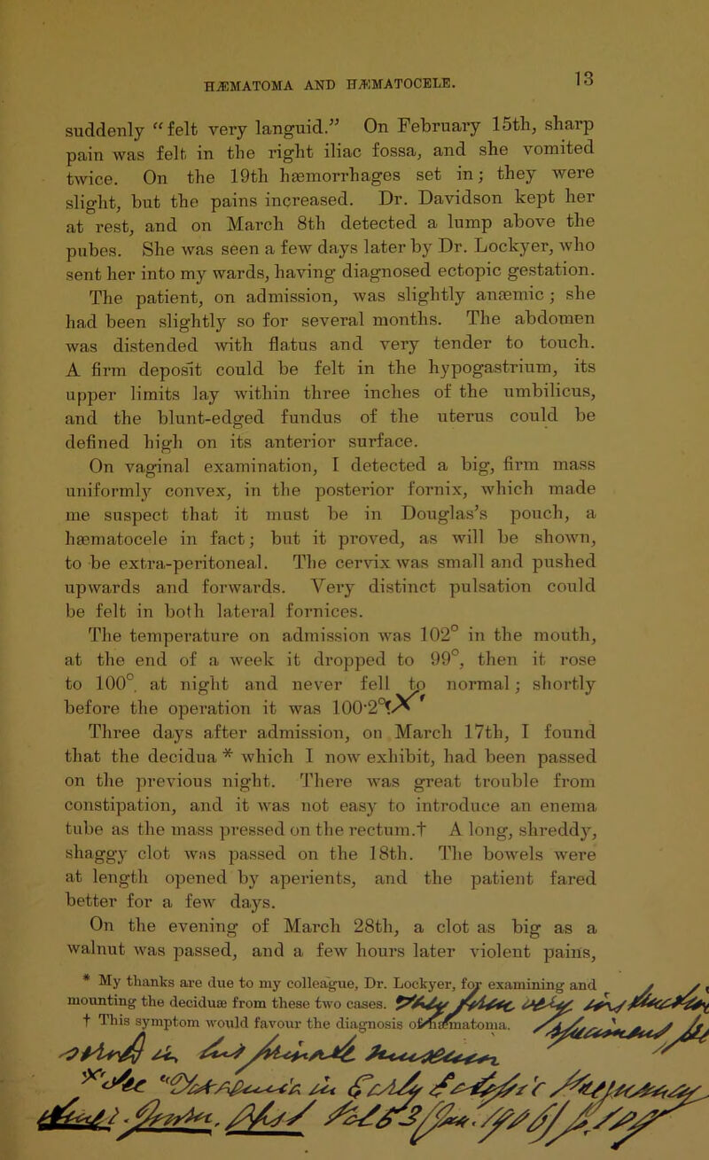 suddenly “felt very languid.” On February 15th, sharp pain was felt in the right iliac fossa, and she vomited twice. On the 19th hamiorrhages set in; they were slight, but the pains increased. Dr. Davidson kept her at rest, and on March 8th detected a lump above the pubes. She was seen a few days later by Dr. Lockyer, who sent her into my wards, having diagnosed ectopic gestation. The patient, on admission, was slightly anaemic ; she had been slightly so for several months. The abdomen was distended with fla.tus and very tender to touch. A firm deposit could be felt in the hypogastrium, its upper limits lay within three inches of the umbilicus, and the blunt-edged fundus of the uterus could be defined high on its anterior surface. On vaginal examination, I detected a big, firm mass uniformly convex, in the posterior fornix, which made me suspect that it must be in Douglas’s pouch, a htematocele in fact; but it proved, as will be shown, to be extra-peritoneal. The cervix was small and pushed upwards and forwards. Very distinct pulsation could be felt in both lateral fornices. The temperature on admission was 102° in the mouth, at the end of a week it dropped to 99°, then it rose to 100° at night and never fell tp normal; shortly before the operation it was 1002°?/^ Three days after admission, on March 17th, I found that the decidua * which I now exhibit, had been passed on the previous night. There was great trouble from constipation, and it was not easy to introduce an enema tube as the mass pressed on the rectum.t A long, shreddy, shaggy clot was passed on the 18th. The bowels were at length opened by aperients, and the patient fared better for a few days. On the evening of March 28th, a clot as big as a walnut was passed, and a few hours later violent pains, * My thanks are due to my colleague. Dr. Lockyer, fop examining and / / , mounting the decidua? from these two cases. f Tliis symptom would favour the diagnosis o&Mmatoma. . j