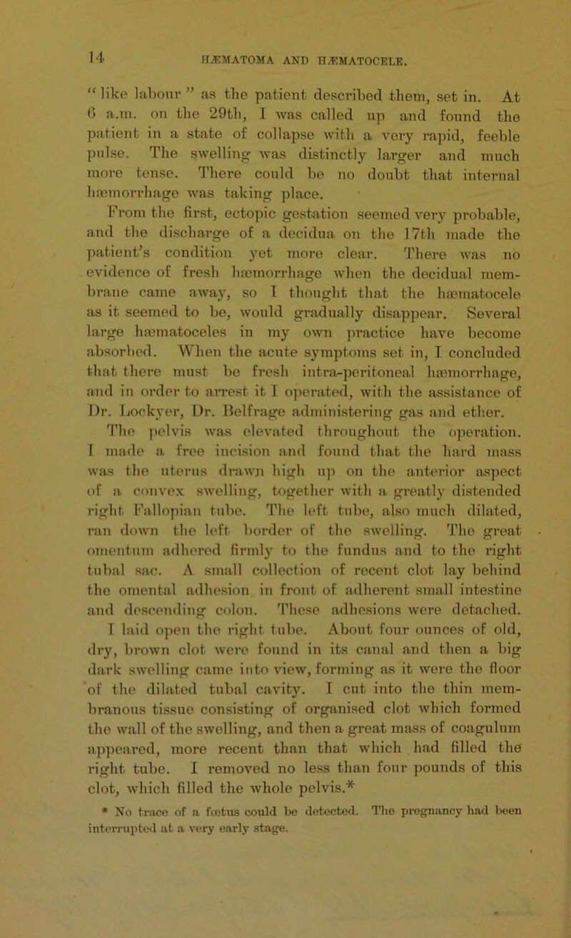 “ like labour” as t,he patient described them, set in. At 0 a.m. on the 29th, I was called up and found the patient in a state of collapse with a very rapid, feeble pulse. The swelling was distinctly larger and much more tense. There could be no doubt that internal haemorrhage was talcing place. From the first, ectopic gestation seemed very probable, and the discharge of a decidua on the 17th made the patient’s condition yet more clear. There was no evidence of fresh haemorrhage when the decidual mem- brane came away, so T thought that the haematocele as it seemed to be, would gradually disappear. Several large hmmatoceles in my own practice have become absorbed. When the acute symptoms set in, I concluded that there must be fresh intra-peritoneal haemorrhage, and in order to arrest it I operated, with the assistance of Dr. Lockyer, Dr. Belfrage administering gas and ether. The pelvis was elevated throughout the operation. 1 made a free incision and found that the hard mass was the uterus drawn high up on the anterior aspect of a convex swelling, together with a greatly distended right Fallopian tube. The left tube, also much dilated, ran down the left border of the swelling. The great omentum adhered firmly to the fundus and to the right tubal sac. A small collection of recent clot lay behind the omental adhesion in front of adherent small intestine and descending colon. These adhesions were detached. I laid open the right tube. About four ounces of old, dry, brown clot were found in its canal and then a big dark swelling came into dew, forming as it were the floor of the dilated tubal cavity. I cut into the thin mem- branous tissue consisting of organised clot which formed the wall of the swelling, and then a great mass of coagulum appeared, more recent than that which had filled the right tube. I removed no less than four pounds of this clot, which filled the whole pelvis.* * No trace of a fcotus could be detected. The pregnancy had been interrupted at a very early stage.
