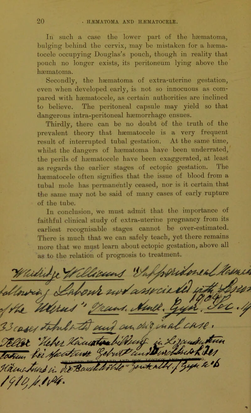 In such a case the lower part of the luematoma, bulging behind the cervix, may be mistaken for a luema- tocele occupying Douglas’s pouch, though in reality that pouch no longer exists, its peritoneum lying above the hmmatoma. Secondly, the haematoma of extra-uterine gestation, even when developed early, is not so innocuous as com- pared with lnematocele, as certain authorities are inclined to believe. The peritoneal capsule may yield so that dangerous intra-peritoneal haemorrhage ensues. Thirdly, there can be no doubt of the truth of the prevalent theory that haematocele is a very frequent result of interrupted tubal gestation. At the same time, whilst the dangers of haematoma have been underrated, the perils of lnematocele have been exaggerated, at least as regards the earlier stages of ectopic gestation. The haematocele often signifies that the issue of blood from a tubal mole has permanently ceased, nor is it certain that the same may not bo said of many cases of early rupture of the tube. In conclusion, wo must admit that the importance of faithful clinical study of extra-uterine pregnancy from its earliest recognisable stages cannot be over-estimated. There is much that we can safely teach, yet there remains more that we must learn about ectopic gestation, above all as to the relation of prognosis to treatment.