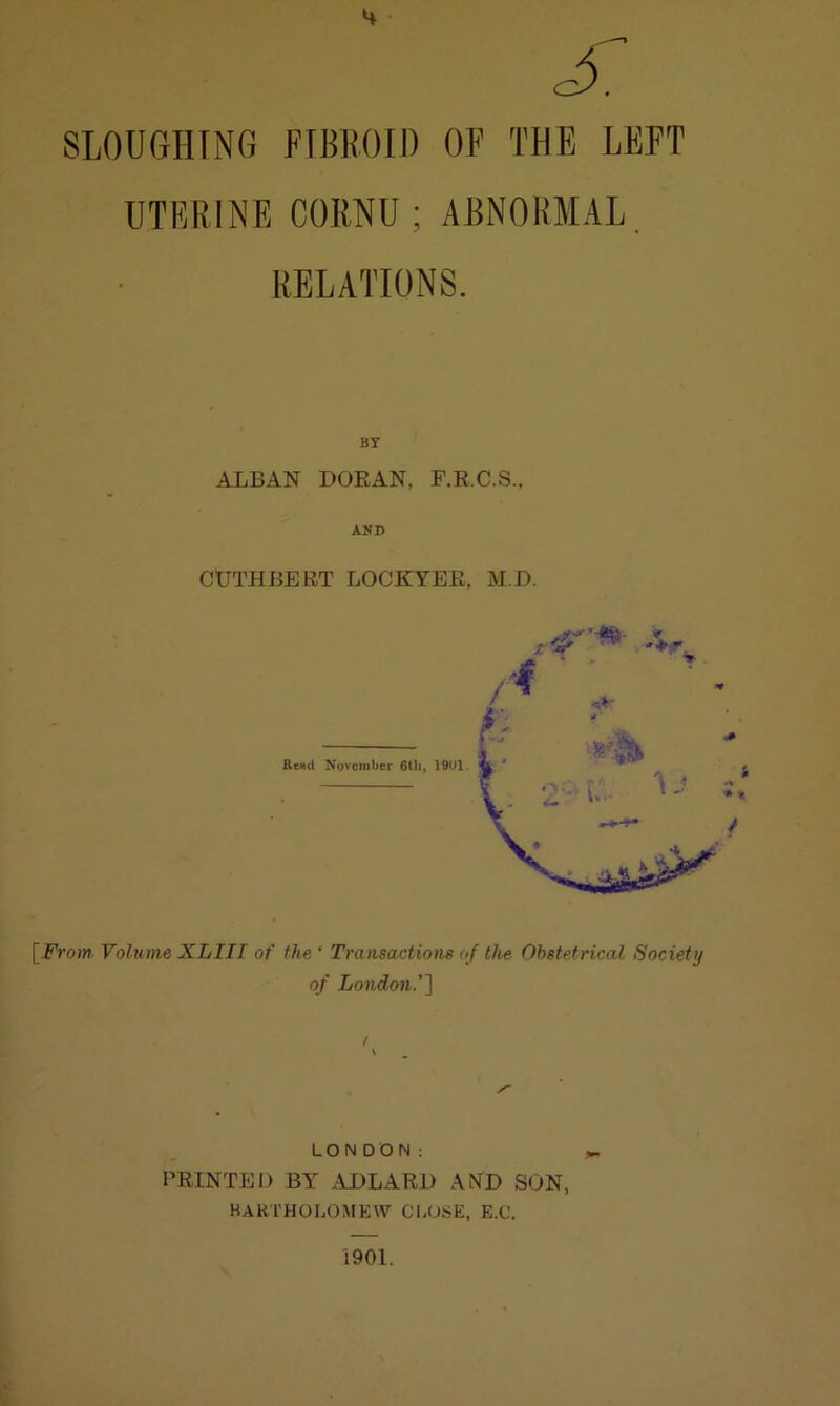 SLOUGHING FIBROID OF THE LEFT UTERINE CORNU; ABNORMAL. RELATIONS. BY ALBAN DORAN, F.R.C.S., AND CUTHBEET LOCKYEE, M.D. [From Volume XLIII of the ‘ Transactions of the Obstetrical Society of London.’] LONDON: PRINTED BY ADLARD AND SON, BARTHOLOMEW CLOSE, E.C. 1901.