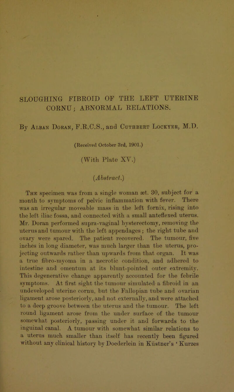 SLOUGHING FIBROID OF THE LEFT UTERINE CORNU; ABNORMAL RELATIONS. By Alban Doran, F.R.C.S., and Cuthbert Lockyer, M.D. (Received October 3rd, 1901.) (With Plate XV.) (Abstract.) The specimen was from a single woman set. 30, subject for a month to symptoms of pelvic inflammation with fever. There was an irregular moveable mass in the left fornix, rising into the left iliac fossa, and connected with a small anteflexed uterus. Mr. Doran performed supra-vaginal hysterectomy, removing the uterus and tumour with the left appendages ; the right tube and ovary were spared. The patient recovered. The tumour, five inches in long diameter, was much larger than the uterus, pro- jecting outwards rather than upwards from that organ. It was a true fibro-myoma in a necrotic condition, and adhered to intestine and omentum at its blunt-pointed outer extremity. This degenerative change apparently accounted for the febrile symptoms. At first sight the tumour simulated a fibroid in an undeveloped uterine cornu, but the Fallopian tube and ovarian ligament arose posteriorly, and not externally, and were attached to a deep groove between the uterus and the tumour. The left round ligament arose from the under surface of the tumour somewhat posteriorly, passing under it and forwards to the inguinal canal. A tumour with somewhat similar relations to a uterus much smaller than itself has recently been figured without any clinical history by Doederlein in Kiistner’s * Kurzes