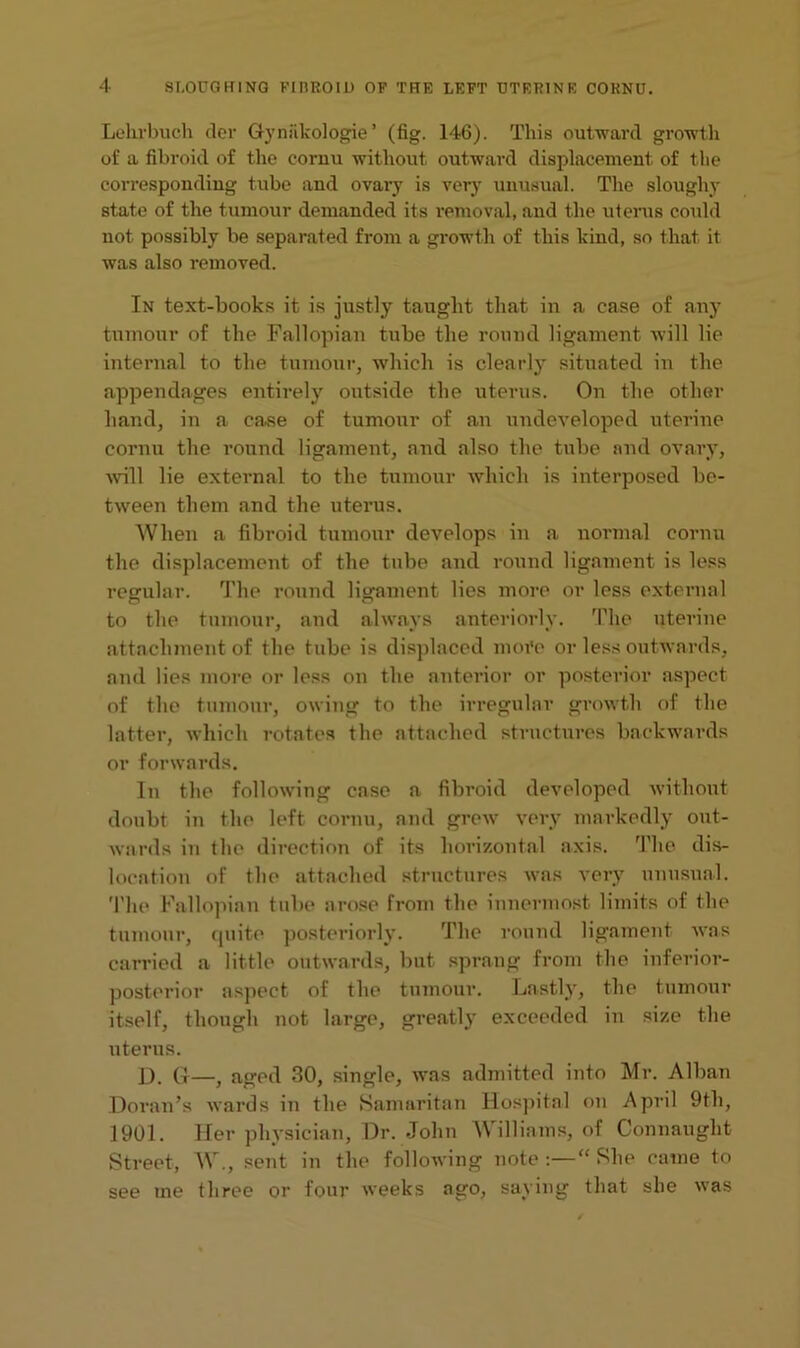 Lekrbuch dor G-ynlikologie ’ (fig. 146). This outward growth of a fibroid of the cornu without outward displacement of the corresponding tube and ovary is very unusual. The sloughy state of the tumour demanded its removal, and the uterus could not possibly be separated from a growth of this kind, so that, it was also removed. In text-books it is justly taught that in a case of any tumour of the Fallopian tube the round ligament will lie internal to the tumour, which is clearly situated in the appendages entirely outside the uterus. On the other hand, in a case of tumour of an undeveloped uterine cornu the round ligament, and also the tube and ovary, will lie external to the tumour which is interposed be- tween them and the uterus. When a fibroid tumour develops in a normal cornu the displacement of the tube and round ligament is less regular. The round ligament lies more or less external to the tumour, and always anteriorly. The uterine attachment of the tube is displaced more or less outwards, and lies more or less on the anterior or posterior aspect of the tumour, owing to the irregular growth of the latter, which rotates the attached structures backwards or forwards. In the following case a fibroid developed without doubt in the left cornu, and grew very markedly out- wards in the direction of its horizontal axis. The dis- location of the attached structures was very unusual. The Fallopian tube arose from the innermost limits of the tumour, quite posteriorly. The round ligament was carried a little outwards, but sprang from the inferior- posterior aspect of the tumour. Lastly, the tumour itself, though not large, greatly exceeded in size the uterus. D. (p—} aged 30, single, was admitted into Mr. Alban Doran’s wards in the Samaritan Hospital on April 9th, 1901. Her physician, Dr. John Williams, of Connaught Street, W., sent in the following note:—“She came to see me three or four weeks ago, saying that she was