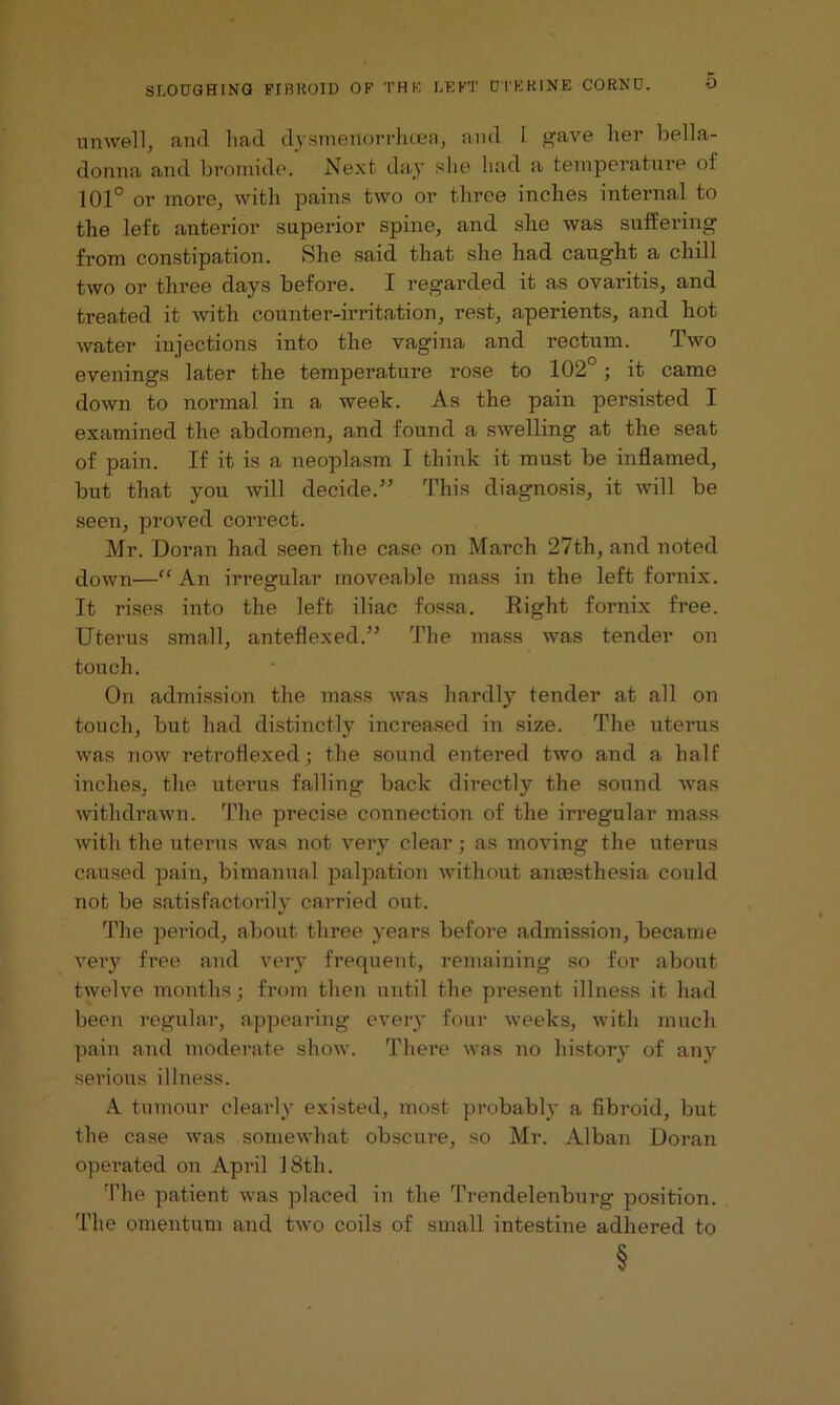 unwell, and had dysmeiiorrhcea, and I gave her bella- donna and bromide. Next day she had a temperature of 101° or more, with pains two or three inches internal to the left anterior superior spine, and she was suffering from constipation. She said that she had caught a chill two or three days before. I regarded it as ovaritis, and treated it with counter-irritation, rest, aperients, and hot water injections into the vagina and rectum. Two evenings later the temperature rose to 102°; it came down to normal in a week. As the pain persisted I examined the abdomen, and found a swelling at the seat of pain. If it is a neoplasm I think it must be inflamed, but that you will decide.” This diagnosis, it will be seen, proved correct. Mr. Doran had seen the case on March 27th, and noted down—“An irregular moveable mass in the left fornix. It rises into the left iliac fossa. Right fornix free. Uterus small, anteflexed.” The mass was tender on touch. On admission the mass was hardly tender at all on touch, but had distinctly increased in size. The uterus was now retroflexed; the sound entered two and a half inches, the uterus falling back directly the sound was withdrawn. The precise connection of the irregular mass with the uterus was not very clear; as moving the uterus caused pain, bimanual palpation without anaesthesia could not be satisfactorily carried out. The period, about three years before admission, became very free and very frequent, remaining so for about twelve months • from then until the present illness it had been regular, appearing every four weeks, with much pain and moderate show. There was no history of any sei’ious illness. A tumour clearly existed, most probably a fibroid, but the case was somewhat obscure, so Mr. Alban Doran operated on April 18th. The patient was placed in the Trendelenburg position. The omentum and two coils of small intestine adhered to §