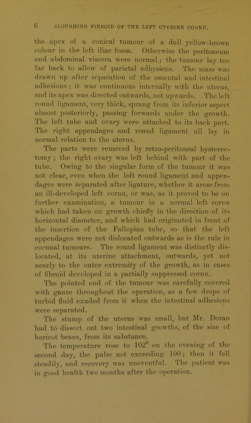 0 the apex of a conical tumour • of a dull yellow-brown colour in the left iliac fossa. Otherwise the peritoneum and abdominal viscera were normal; the tumour lay too far back to allow of parietal adhesions. The mass was drawn up after separation of the omental and intestinal adhesions; it was continuous internally with the uterus, and its apex was directed outwards, not upwards. The left round ligament, very thick, sprang from its inferior aspect almost posteriorly, passing forwards under the growth. The left tube and ovary were attached to its back part. The right appendages and round ligament all lay in normal relation to the uterus. The parts were removed by retro-peritoneal hysterec- tomy ; the right ovary was left behind with part of the tube. Owing to the singular form of the tumour it was not clear, even when the left round ligament and appen- dages were separated after ligature, whether it arose from an ill-developed left cornu, or was, as it proved to be on further examination, a tumour in a normal left cornu which had taken on growth chiefly in the direction of its horizontal diameter, and which had originated in front of the insertion of the Fallopian tube, so that the left appendages were not dislocated outwards as is the rule in cornual tumours. The round ligament was distinctly dis- located, at its uterine attachment, outwards, yet not nearly to the outer extremity of the growth, as in cases of fibroid developed in a partially suppressed cornu. The pointed end of the tumour was carefully covered with gauze throughout the operation, as a few drops of turbid fluid exuded from it when the intestinal adhesions were separated. The stump of the uterus was small, but Mr. Doran had to dissect out two intestinal growths, of the size of haricot beans, from its substance. The temperature rose to 102° on the evening of the second day, the pulse not exceeding 100; then it fell steadily, and recovery was uneventful. The patient was in good health two months after the operation.