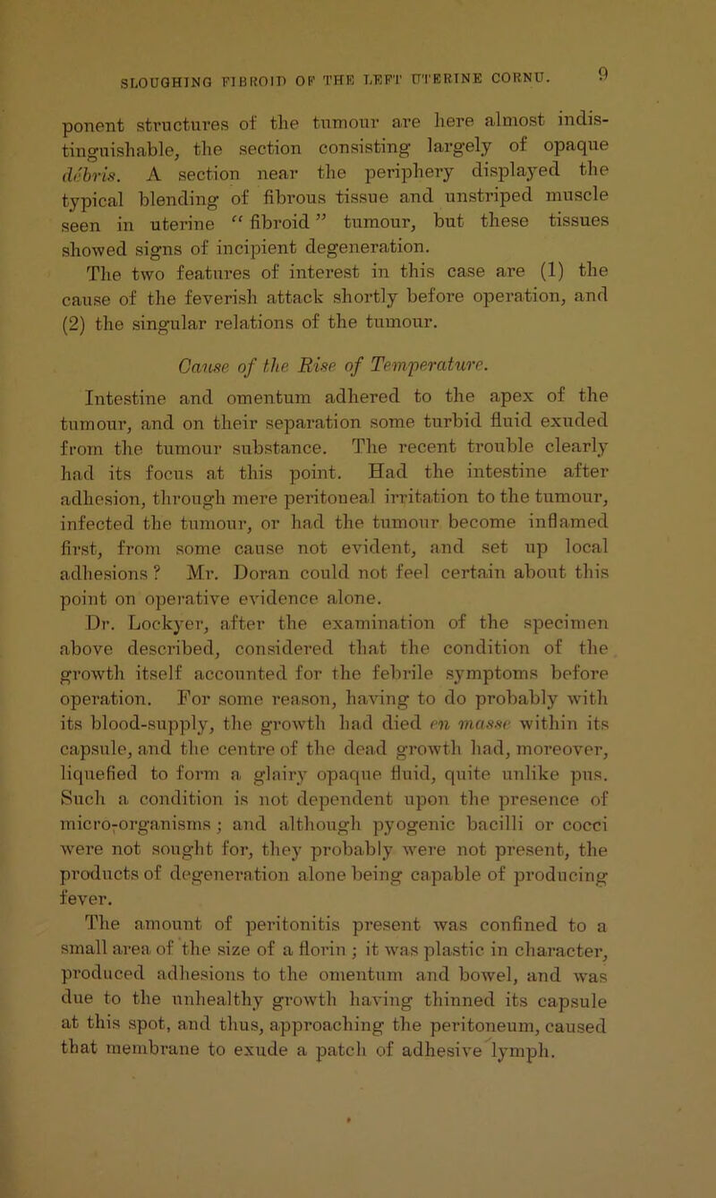 ponent structures of tlie tumour are here almost indis- tinguishable, the section consisting largely of opaque debris. A section near the periphery displayed the typical blending of fibrous tissue and unstriped muscle seen in uterine “ fibroid ” tumour, but these tissues showed signs of incipient degeneration. The two features of interest in this case are (1) the cause of the feverish attack shortly before operation, and (2) the singular relations of the tumour. Cause of the Rise of Temperature. Intestine and omentum adhered to the apex of the tumour, and on their separation some turbid fluid exuded from the tumour substance. The recent trouble clearly had its focus at this point. Had the intestine after adhesion, through mere peritoneal irritation to the tumour, infected the tumour, or had the tumour become inflamed first, from some cause not evident, and set up local adhesions ? Mr. Doran could not feel certain about this point on operative evidence alone. Dr. Lockyer, after the examination of the specimen above described, considered that the condition of the growth itself accounted for the febrile symptoms before operation. For some reason, having to do probably with its blood-supply, the growth had died en masse within its capsule, and the centre of the dead growth had, moreover, liquefied to form a glairy opaque fluid, quite unlike pus. Such a condition is not dependent upon the presence of micro-organisms ; and although pyogenic bacilli or cocci were not sought for, they probably were not present, the products of degeneration alone being capable of producing fever. The amount of peritonitis present was confined to a small area of the size of a florin ; it was plastic in character, produced adhesions to the omentum and bowel, and was due to the unhealthy growth having thinned its capsule at this spot, and thus, approaching the peritoneum, caused that membrane to exude a patch of adhesive lymph.