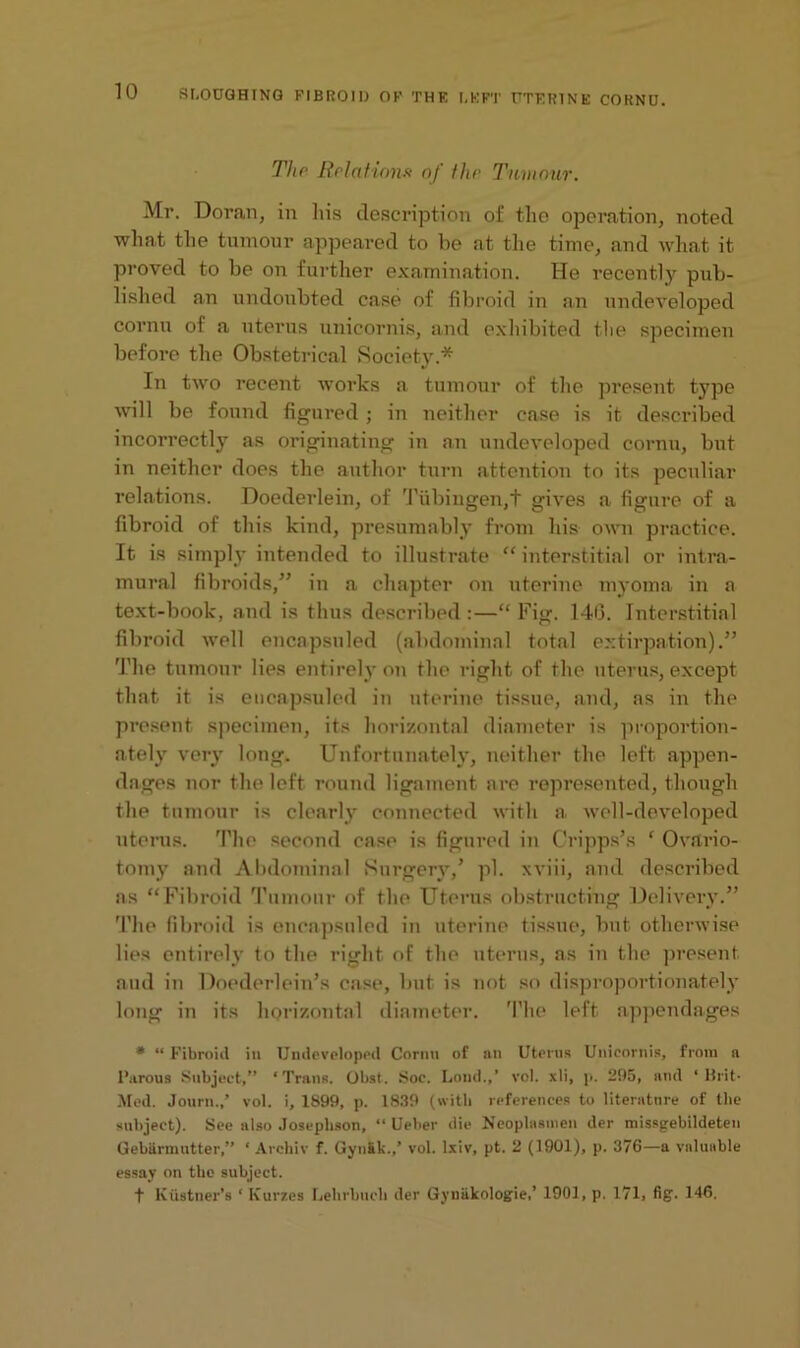 The Relations of the Tumour. Mr. Doran, in his description of the operation, noted what the tumour appeared to be at the time, and what it proved to be on further examination. He recently pub- lished an undoubted case of fibroid in an undeveloped cornu of a uterus unicornis, and exhibited the specimen before the Obstetrical Society.* In two recent works a tumour of the present type will be found figured; in neither case is it described incorrectly as originating in an undeveloped cornu, but in neither does the author turn attention to its peculiar relations. Doederlein, of Tubingen,t gives a figure of a fibroid of this kind, presumably from his own practice. It is simply intended to illustrate “ interstitial or intra- mural fibroids,” in a chapter on uterine myoma in a text-book, and is thus described :—“ Fig. 140. Interstitial fibroid well encapsnled (abdominal total extirpation).” The tumour lies entirely on the right of the uterus, except that it is eucapsuled in uterine tissue, and, as in the present specimen, its horizontal diameter is proportion- ately very long. Unfortunately, neither the left appen- dages nor the left round ligament are represented, though the tumour is clearly connected with a, well-developed uterus. The second case is figured in C'ripps’s ‘ Ovario- tomy and Abdominal Surgery/ pi. xviii, and described as “Fibroid Tumour of the Uterus obstructing Delivery.” The fibroid is encapsnled in uterine tissue, but otherwise lies entirely to the right of the uterus, as in the present and in Doederlein’s case, but is not so disproportionately long in its horizontal diameter. The left appendages * “ Fibroid in Undeveloped Cornu of an Uterus Unicornis, from a l’arous Subject,” ‘Trans. Obst. Soe. Loud.,’ vol. xli, p. 295, and ‘ Brit- Med. Journ.,’ vol. i, 1899, p. 1839 (with references to literature of the subject). See also Joseplison, “ Ueber die Neoplusmen der missgebildeten Uebarmutter,” ‘ Arcbiv f. GyuSk.,’ vol. lxiv, pt. 2 (1901), p. 376—a valuable essay on the subject. t Kustnex-’s ‘ Kurzes Lehrbuch der Gyuiikologie,’ 1901, p. 171, fig. 146.