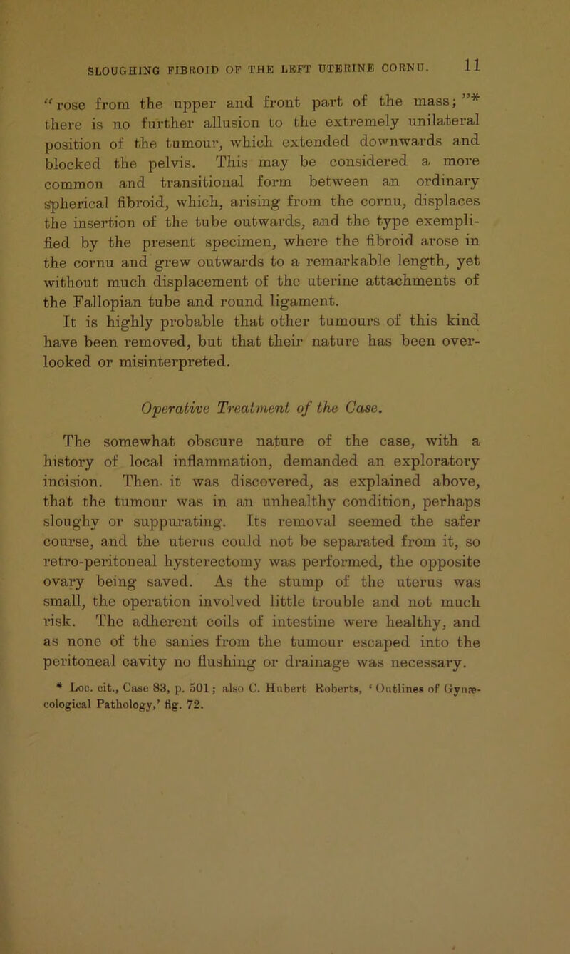 “ rose from the upper and front part of the inass; * there is no further allusion to the extremely unilateral position of the tumour, which extended downwards and blocked the pelvis. This may be considered a more common and transitional form between an ordinary spherical fibroid, which, arising from the cornu, displaces the insertion of the tube outwards, and the type exempli- fied by the present specimen, where the fibroid arose in the cornu and grew outwards to a remarkable length, yet without much displacement of the uterine attachments of the Fallopian tube and round ligament. It is highly probable that other tumours of this kind have been removed, but that their nature has been over- looked or misinterpreted. Operative Treatment of the Case. The somewhat obscure nature of the case, with a history of local inflammation, demanded an exploratory incision. Then it was discovered, as explained above, that the tumour was in an unhealthy condition, perhaps sloughy or suppurating. Its removal seemed the safer course, and the uterus could not be separated from it, so retro-peritoneal hysterectomy was performed, the opposite ovary being saved. As the stump of the uterus was small, the operation involved little trouble and not much risk. The adherent coils of intestine were healthy, and as none of the sanies from the tumour escaped into the peritoneal cavity no flushing or drainage was necessary. * Loc. cit., Case 83, p. 501; also C. Hubert Roberts, ‘Outlines of Gynae- cological Pathology,’ tig. 72.