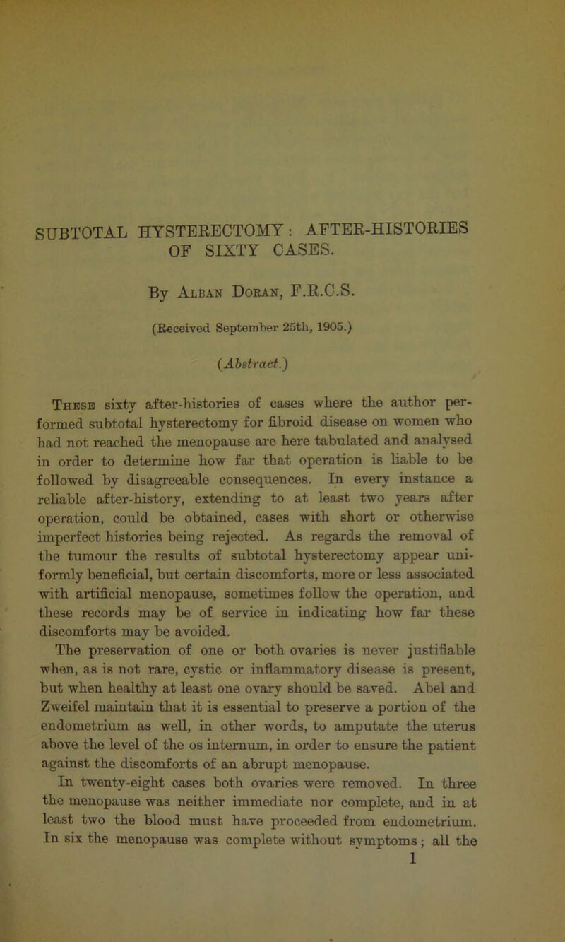 SUBTOTAL HYSTERECTOMY: AETER-HISTORIES OF SIXTY CASES. By Alban Doran, F.R.C.S. (Eeceived Septemher 25th, 1905.) (Abstract.) These sixty after-histories of cases where the author per- formed subtotal hysterectomy for fibroid disease on women who had not reached the menopause are here tabulated and analysed in order to determine how far that operation is liable to be followed by disagreeable consequences. In every instance a reliable after-history, extending to at least two years after operation, could be obtained, cases with short or otherwise imperfect histories being rejected. As regards the removal of the tumour the results of subtotal hysterectomy appear uni- formly beneficial, but certain discomforts, more or less associated with artificial menopause, sometimes follow the operation, and these records may be of service in indicating how far these discomforts may be avoided. The preservation of one or both ovaries is never justifiable when, as is not rare, cystic or inflammatory disease is present, but when healthy at least one ovary should be saved. Abel and Zweifel maintain that it is essential to preserve a portion of the endometrium as well, in other words, to amputate the uterus above the level of the os internum, in order to ensure the patient against the discomforts of an abrupt menopause. In twenty-eight cases both ovaries were removed. In three the menopause was neither immediate nor complete, and in at least two the blood must have proceeded from endometrium. In six the menopause was complete without svmptoms; all the