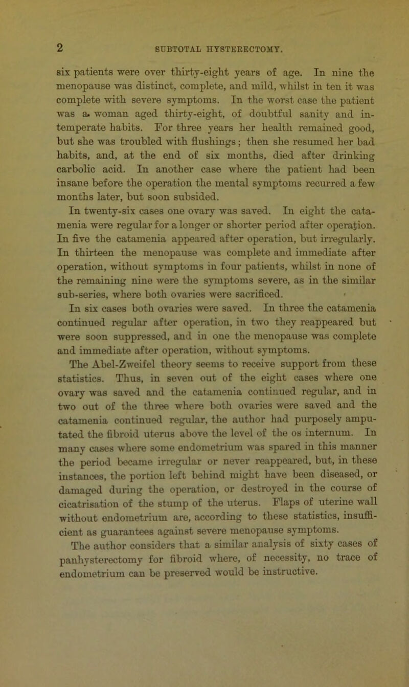 six patients were over tliirty-eight years of age. In nine the menopause was distinct, complete, and mild, whilst in ten it was complete with severe symptoms. In the worst case the patient was a. woman aged thirty-eight, of doubtful sanity and in- temperate habits. For three years her health remained good, but she was troubled with flushings; then she resumed her bad habits, and, at the end of six months, died after drinking carbolic acid. In another case where the patient had been insane before the operation the mental symptoms recurred a few months later, but soon subsided. In twenty-six cases one ovary was saved. In eight the cata- menia were regular for a longer or shorter period after operation. In five the catamenia appeared after operation, but irregularly. In thirteen the menopause was complete and immediate after operation, without symptoms in four patients, Avhilst in none of the remaining nine were the symptoms severe, as in the similar sub-series, where both ovaries were sacrificed. In six cases both ovaries were saved. In three the catamenia continued regular after operation, in two they reappeared but were soon suppressed, and in one the menopause was complete and immediate after operation, without symptoms. The Abel-Zweifel theory seems to receive support from these statistics. Thus, in seven out of the eight cases where one ovary was saved and the cattimenia continued regular, and in two out of the three where both ovaries were saved and the catamenia continued regular, the author had purposely ampu- tated the fibroid uterus above the level of the os internum. In many cases where some endometrium was spared in this manner the period became irregular or never reappeared, but, in these instances, tlie portion left behind might have been diseased, or damaged during the operation, or destroyed in the course of cicatrisation of the stump of the uterus. Flaps of uterine wall without endometrium are, according to these statistics, insuffi- cient as guarantees against severe menopause symptoms. The author considers that a similar analysis of sixty cases of panliysterectomy for fibroid where, of necessity, no trace of endometrium can be preserved would be instructive.