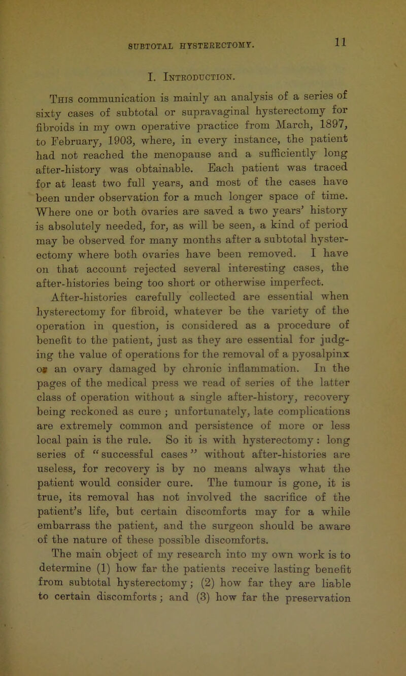 I. Introduction. This communication is mainly an analysis of a series of sixty cases of subtotal or supravaginal hysterectomy for fibroids in my own operative practice from March, 1897, to February, 1903, where, in every instance, the patient had not reached the menopause and a sufficiently long after-history was obtainable. Each patient was traced for at least two full years, and most of the cases have been under observation for a much longer space of time. Where one or both ovaries are saved a two years’ history is absolutely needed, for, as will be seen, a kind of period may be observed for many months after a subtotal hyster- ectomy where both ovaries have been removed. I have on that account rejected several interesting cases, the after-histories being too short or otherwdse imperfect. After-histories carefully collected are essential when hysterectomy for fibroid, whatever be the variety of the operation in question, is considered as a procedure of benefit to the patient, just as they are essential for judg- ing the value of operations for the removal of a pyosalpinx o* an ovary damaged by chronic inflammation. In the pages of the medical press we read of series of the latter class of operation without a single after-history, recovery being reckoned as cure ; unfortunately, late complications are extremely common and persistence of more or less local pain is the rule. So it is with hysterectomy: long series of “ successful cases ” without after-histories are useless, for recovery is by no means always what the patient would consider cure. The tumour is gone, it is true, its removal has not involved the sacrifice of the patient’s life, but certain discomforts may for a while embarrass the patient, and the surgeon should be aware of the nature of these possible discomforts. The main object of my research into my own work is to determine (1) how far the patients receive lasting benefit from subtotal hysterectomy; (2) how far they are liable to certain discomforts; and (3) how far the preservation