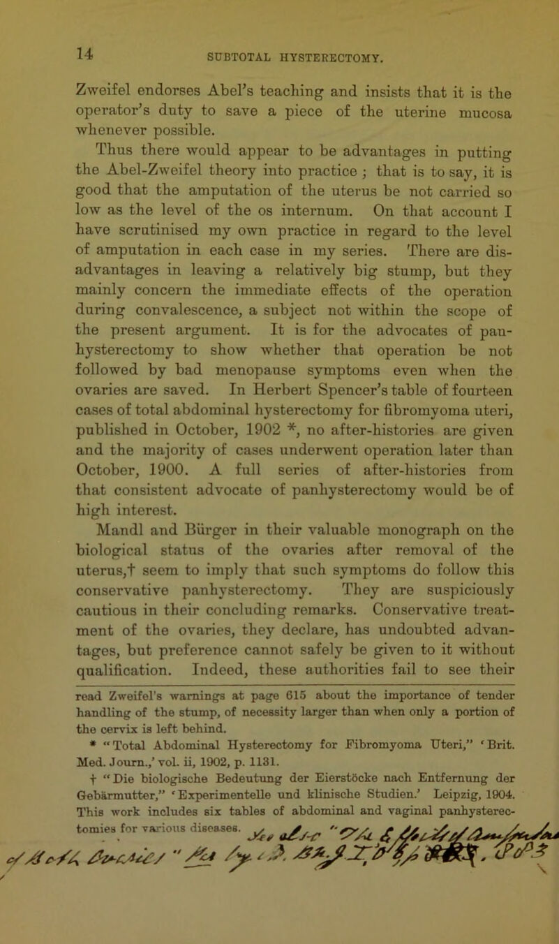 Zweifel endorses Abel’s teaching and insists that it is the operator’s duty to save a piece of the uterine mucosa whenever possible. Thus there would appear to be advantages in putting the Abel-Zweifel theory into practice ; that is to say, it is good that the amputation of the uterus be not carried so low as the level of the os internum. On that account I have scrutinised my own practice in regard to the level of amputation in each case in my series. There are dis- advantages in leaving a relatively big stump, but they mainly concern the immediate effects of the operation during convalescence, a subject not within the scope of the present argument. It is for the advocates of pan- hysterectomy to show whether that operation be not followed by bad menopause symptoms even when the ovaries are saved. In Herbert Spencer’s table of fourteen cases of total abdominal hysterectomy for fibromyoma uteri, published in October, 1902 * *, no after-histories are given and the majority of cases underwent operation later than October, 1900. A full series of after-histories from that consistent advocate of panhysterectomy would be of high interest. Mandl and Burger in their valuable monograph on the biological status of the ovaries after removal of the uterus,t seem to imply that such symptoms do follow this conservative panhysterectomy. They are suspiciously cautious in their concluding remarks. Conservative treat- ment of the ovaries, they declare, has undoubted advan- tages, but preference cannot safely be given to it without qualification. Indeed, these authorities fail to see their read Zweifel’s warnings at page 615 about the importance of tender handling of the stump, of necessity larger than when only a portion of the cervix is left behind. • Total Abdominal Hysterectomy for Fibromyoma Uteri,” ‘Brit. Med. Joum.,’ vol. ii, 1902, p. 1131. + Die biologische Bedeutung der Eierstbcke nach Entfemung der Gebarmutter,” ‘Experimentelle und klinische Studien.’ Leipzig, 1904. This work includes six tables of abdominal and vaginal panhysterec- tomies for various diseases.