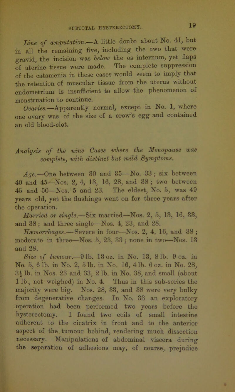 lAne of amputation.—A little doubt about No. 41, but in all the remaining five, including the two that were gravid, the incision was below the os internum, yet flaps of uterine tissue were made. The complete suppression of the catamenia in these cases would seem to imply that the retention of muscular tissue from the uterus without endometrium is insufiicient to allow the phenomenon of menstruation to continue. Ovaries.—Apparently normal, except in No. 1, where one ovary was of the size of a crow’s egg and contained an old blood-clot. Analysis of the nine Cases where the Menopause was complete, with distinct hut mild Symptoms. Age.—One between 30 and 35—No. 33 ; six between 40 and 45—Nos. 2, 4, 13, 16, 28, and 38; two between 45 and 50—Nos. 5 and 23. The eldest. No. 5, was 49 years old, yet the flushings went on for three years after the operation. Married or single.—Six married—Nos. 2, 5, 13, 16, 33, and 38; and three single—Nos. 4, 23, and 28. Haemorrhages.— Severe in four—Nos. 2, 4, 16, and 38 ; moderate in thi’ee—Nos. 5, 23, 33; none in two—Nos. 13 and 28. Size of tumour.—91b. 13 oz. in No. 13, 81b. 9 oz. in No. 5, 6 lb. in No. 2, 5 lb. in No. 16, 41b. 6 oz. in No. 28, 3^ lb. in Nos. 23 and 33, 2 lb. in No. 38, and small (about 1 lb., not weighed) in No. 4. Thus in this snb-series the majority were big. Nos. 28, 33, and 38 were very bulky from degenerative changes. In No. 33 an exploratory operation had been performed two years before the hysterectomy. I found two coils of small intestine adherent to the cicatrix in front and to the anterior aspect of the tumour behind, rendering much dissection necessary. Manipulations of abdominal viscera during the separation of adhesions may, of course, prejudice