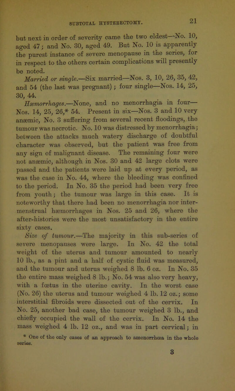but next in order of severity came the two eldest—‘No. 10, aged 47; and No. 30, aged 49. But No. 10 is apparently the purest instance of severe menopause in the series, for in respect to the others certain complications will presently be noted. Married or single.—Six married—Nos. 3, 10, 26, 35, 42, and 54 (the last was pregnant) ; four single—Nos. 14, 25, 30, 44. Haemorrhages.—None, and no menorrhagia in four— Nos. 14, 25, 26,* 54. Present in six—Nos. 3 and 10 very anaemic. No. 3 suffering from several recent floodings, the tumour was necrotic. No. 10 was distressed by menorrhagia; between the attacks much watery discharge of doubtful character was observed, but the patient was free from any sign of malignant disease. The remaining four were not anaemic, although in Nos. 30 and 42 large clots were passed and the patients were laid up at every period, as was the case in No. 44, where the bleeding was confined to the period. In No. 35 the period had been very free from youth; the tumour was large in this case. It is noteworthy that there had been no menorrhagia nor inter- menstrual haemorrhages in Nos. 25 and 26, where the after-histories were the most unsatisfactory in the entire sixty cases. Size of tumour.—The majority in this sub-series of severe menopauses were large. In No. 42 the total weight of the uterus and tumour amounted to nearly 10 Ib.j as a pint and a half of cystic fluid was measured, and the tumour and uterus weighed 8 lb. 6 oz. In No. 35 the entire mass weighed 8 lb.; No. 54 was also very heavy, with a foetus in the uterine cavity. In the worst case (No. 26) the uterus and tumour weighed 4 lb. 12 oz.; some interstitial fibroids were dissected out of the cervix. In No. 25, another bad case, the tumour weighed 3 lb., and chiefly occupied the wall of the cervix. In No. 14 the mass weighed 4 lb. 12 oz., and was in part cervical; in * One of the only cases of an approach to amenorrhcea in the whole series. 3