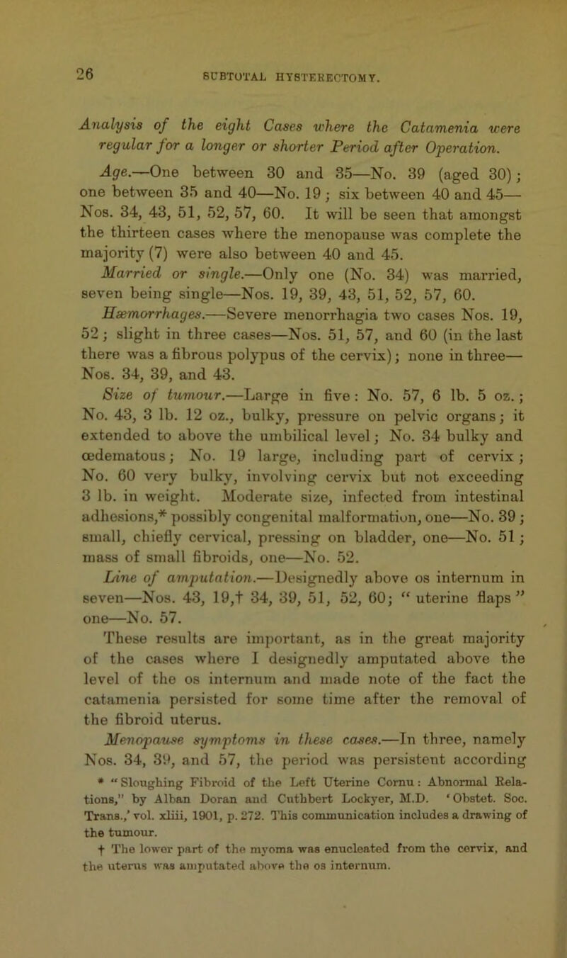 Analysis of the eight Cases where the Catamenia were regular for a longer or shorter Period after Operation. Age.—One between 30 and 35—No. 39 (aged 30); one between 35 and 40—No. 19 ; six between 40 and 45— Nos. 34, 43, 51, 52, 57, 60. It will be seen that amongst the thirteen cases where the menopause was complete the majority (7) were also between 40 and 45. Married or single.—Only one (No. 34) was married, seven being single—Nos. 19, 39, 43, 51, 52, 57, 60. Haemorrhages.—Severe menorrhagia two cases Nos. 19, 52; slight in three cases—Nos. 51, 57, and 60 (in the last there was a fibrous polypus of the cervix); none in three— Nos. 34, 39, and 43. Size of tumour.—Large in five : No. 57, 6 lb. 5 oz.; No. 43, 3 lb. 12 oz., bulky, pressure on pelvic organs; it extended to above the umbilical level; No. 34 bulky and oedematous; No. 19 large, including part of cervix; No. 60 very bulky, involving cervix but not exceeding 3 lb. in weight. Moderate size, infected from intestinal adhesions,* possibly congenital malformation, one—No. 39 ; small, chiefly cervical, pressing on bladder, one—No. 51 ; mass of small fibroids, one—No. 52. Ldne of amputatio)i.—Designedly above os internum in seven—Nos. 43, 19,t 34, 39, 51, 52, 60; “ uterine flaps” one—No. 57. These results are important, as in the great majority of the cases where I de.signedly amputated above the level of the os internum and made note of the fact the catamenia persisted for some time after the removal of the fibroid uterus. Menopau.se symptoms in these cases.—In three, namely Nos. 34, 39, and 57, the period was persistent according * “ Sloughing Fibroid of the Left Uterine Cornu: Abnormal Eela- tions, by Alban Doran and Cuthbert Lockyer, hl.D. ‘ Obstet. Soc. Trans./ vol. xliii, 1901, p. 272. This communication includes a drawing of the tumour. f The lower part of the myoma was enucleated from the cervix, and the uterus was amputated above the os internum.