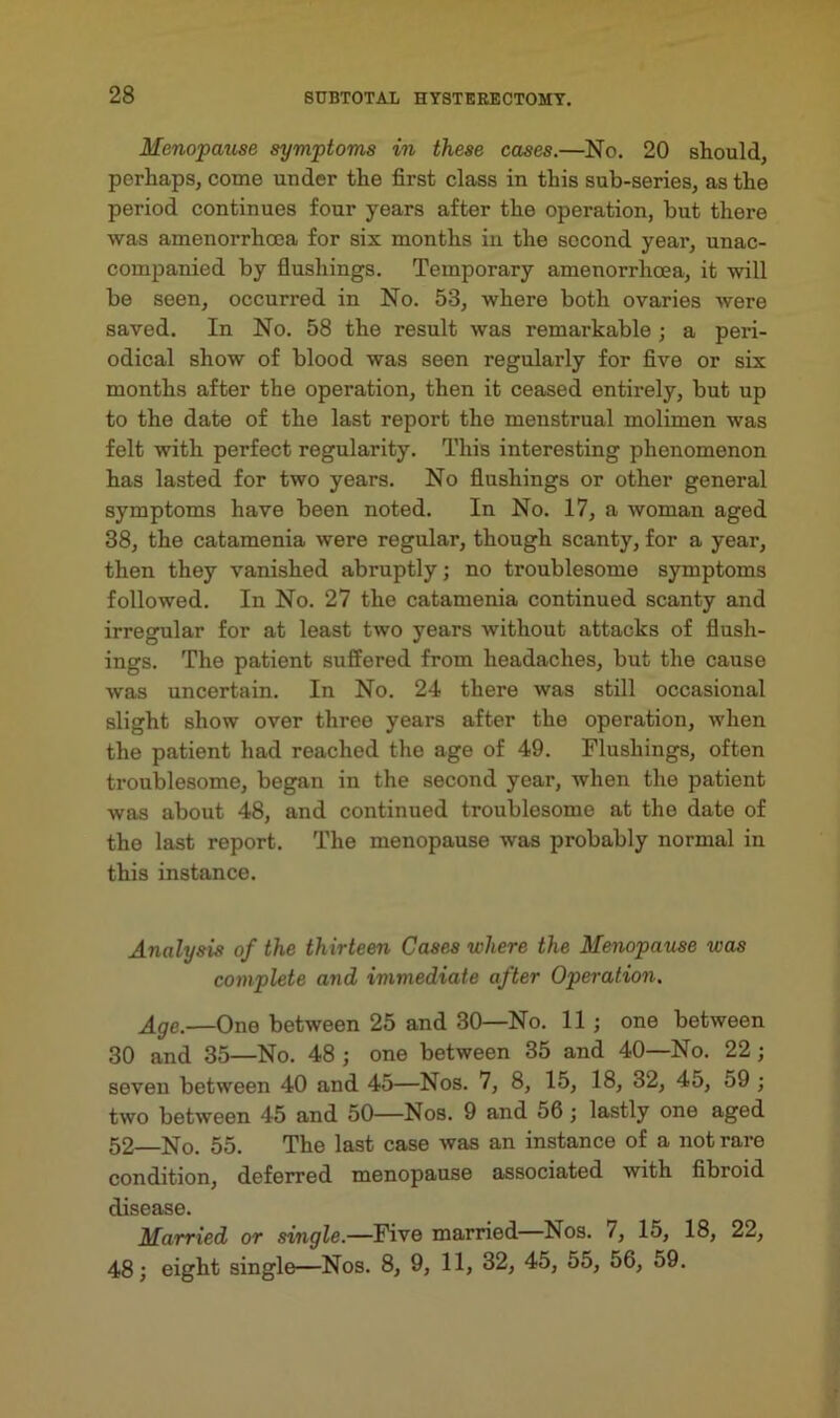 Menopause symptoms in these cases.—No. 20 should, perhaps, come under the first class in this sub-series, as the period continues four years after the operation, but there was amenorrhcca for six months in the second year, unac- companied by flushings. Temporary amenorrhoea, it will be seen, occurred in No. 53, where both ovaries were saved. In No. 58 the result was remarkable ; a peri- odical show of blood was seen regularly for five or six months after the operation, then it ceased entirely, but up to the date of the last report the menstrual molimen was felt with perfect regularity. This interesting phenomenon has lasted for two years. No flushings or other general symptoms have been noted. In No. 17, a woman aged 38, the catamenia were regular, though scanty, for a year, then they vanished abruptly; no troublesome symptoms followed. In No. 27 the catamenia continued scanty and irregular for at least two years without attacks of flush- ings. The patient suffered from headaches, but the cause was uncertain. In No. 24 there was still occasional slight show over three years after the operation, when the patient had reached the age of 49. Flushings, often troublesome, began in the second year, when the patient was about 48, and continued troublesome at the date of the last report. The menopause was probably normal in this instance. Analysis of the thirteen Cases where the Menopause was complete and immediate after Operation. Age.—One between 25 and 30—No. 11 ; one between 30 and 35—No. 48 ; one between 35 and 40—No. 22; seven between 40 and 45—Nos. 7, 8, 15, 18, 32, 45, 59 ; two between 45 and 50—Nos. 9 and 56; lastly one aged 52 No. 55. The last case was an instance of a not rare condition, deferred menopause associated with fibroid disease. Married or single.—Five married Nos. 7, 15, 18, 22, 48; eight single—Nos. 8, 9, 11, 32, 45, 55, 56, 59.