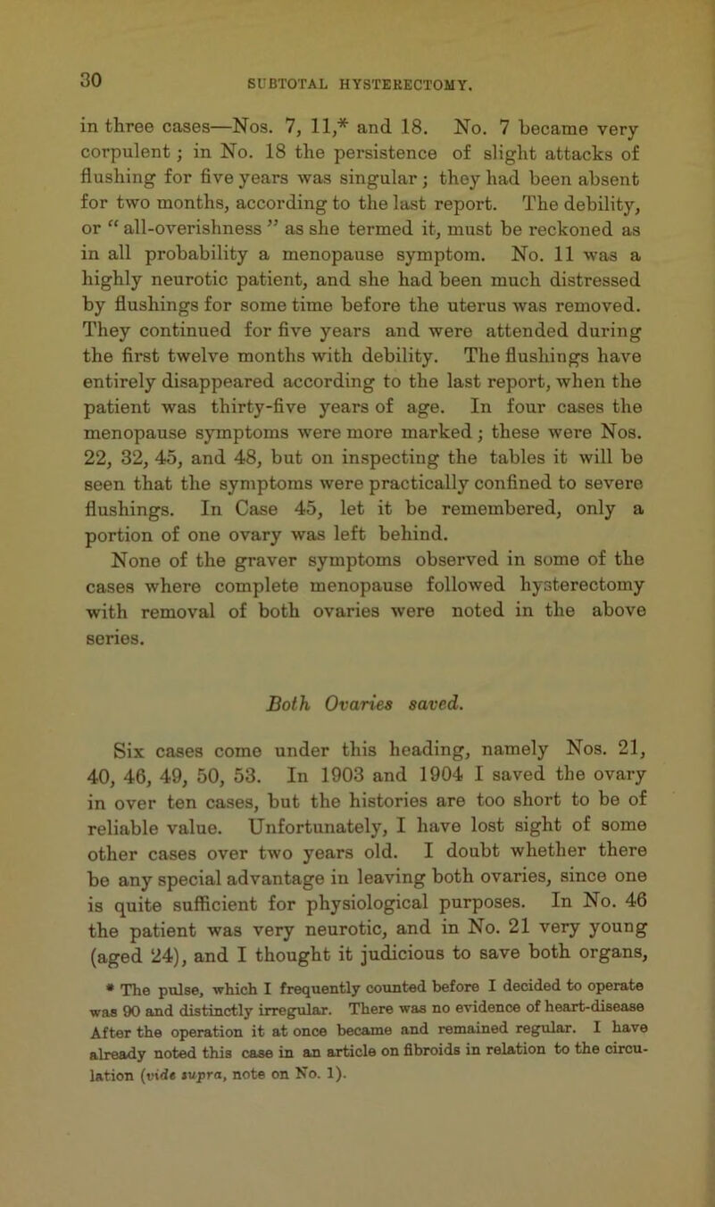 in three cases—Nos. 7, 11,* and 18. No. 7 became very corpulent; in No. 18 the persistence of slight attacks of flushing for five years was singular ; they had been absent for two months, according to the last report. The debilit)’^, or “ all-overishness ” as she termed it, must be reckoned as in all probability a menopause symptom. No. 11 was a highly neurotic patient, and she had been much distressed by flushings for sometime before the uterus was removed. They continued for five years and were attended during the first twelve months with debility. The flushings have entirely disappeared according to the last report, when the patient was thirty-five years of age. In four cases the menopause symptoms were more marked; these were Nos. 22, 32, 45, and 48, but on inspecting the tables it will be seen that the symptoms were practically confined to severe flushings. In Case 45, let it be remembered, only a portion of one ovary was left behind. None of the graver symptoms observed in some of the cases where complete menopause followed hysterectomy with removal of both ovaries were noted in the above series. Both Ovaries saved. Six cases come under this heading, namely Nos. 21, 40, 46, 49, 50, 53. In 1903 and 1904 I saved the ovary in over ten cases, but the histories are too short to be of reliable value. Unfortunately, I have lost sight of some other cases over two years old. I doubt whether there be any special advantage in leaving both ovaries, since one is quite sufficient for physiological purposes. In No. 46 the patient was very neurotic, and in No. 21 very young (aged 24), and I thought it judicious to save both organs, • The pulse, -which I frequently counted before I decided to operate was 90 and distinctly irregular. There was no evidence of heart-disease After the operation it at once became and remained regular. I have already noted this case in an article on fibroids in relation to the circu- lation (rid* fwpra, note on No. 1).
