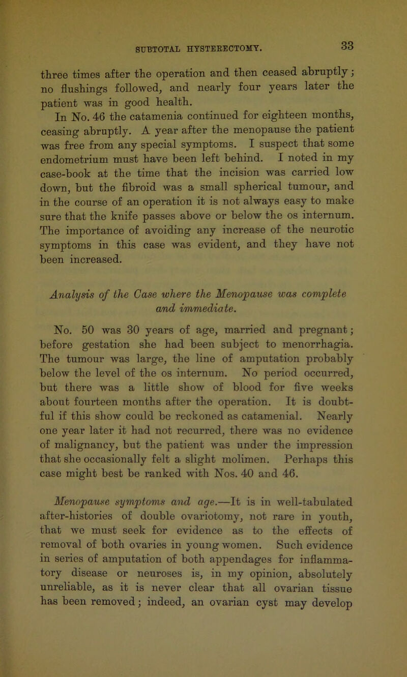 three times after the operation and then ceased abruptly; no flushings followed, and nearly four years later the patient was in good health. In No. 46 the catamenia continued for eighteen months, ceasing abruptly. A year after the menopause the patient was free from any special symptoms. I suspect that some endometrium must have been left behind. I noted in my case-book at the time that the incision was carried low down, but the fibroid was a small spherical tumour, and in the course of an operation it is not always easy to make sure that the knife passes above or below the os internum. The importance of avoiding any increase of the neurotic symptoms in this case was evident, and they have not been increased. Analysis of the Case where the Menopause was complete and immediate. No. 50 was 30 years of age, married and pregnant; before gestation she had been subject to menorrhagia. The tumour was large, the line of amputation probably below the level of the os internum. No period occurred, but there was a little show of blood for five weeks about fourteen months after the operation. It is doubt- ful if this show could be reckoned as catamenial. Nearly one year later it had not recurred, there was no evidence of malignancy, but the patient was under the impression that she occasionally felt a slight molimen. Perhaps this case might best be ranked with Nos. 40 and 46. Menopause symptoms and age.—It is in well-tabulated after-histories of double ovariotomy, not rare in youth, that we must seek for evidence as to the effects of removal of both ovaries in young women. Such evidence in series of amputation of both appendages for inflamma- tory disease or neuroses is, in my opinion, absolutely unreliable, as it is never clear that all ovarian tissue has been removed; indeed, an ovarian cyst may develop