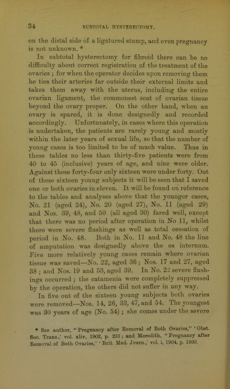 3-i on the distal side of a ligatured stump, and even pregnancy is not unknown. * In subtotal hysterectomy for fibroid there can be no difficulty about correct registration of the treatment of the ovaries ; for when the operator decides upon removing them he ties their arteries far outside their external limits and takes them away with the uterus, including the entire ovarian ligament, the commonest seat of ovarian tissue beyond the ovary proper. On the other hand, when an ovary is spared, it is done designedly and recorded accordingly. Unfortunately, in cases where this operation is undertaken, the patients are rarely young and mostly within the later years of sexual life, so that the number of young cases is too limited to be of much value. Thus in these tables no less than thirty-five patients were from 40 to 45 (inclusive) years of age, and nine were older. Against these forty-four only sixteen were under forty. Out of these sixteen young subjects it will be seen that I saved one or both ovaries in eleven. It will be found on reference to the tables and analyses above that the younger cases. No. 21 (aged 24), No. 20 (aged 27), No. 11 (aged 29) and Nos. 39, 48, and 50 (all aged 30) fared well, except that there was no period after operation in No 11, whilst there were severe flushings as well as total cessation of period in No. 48. Both in No. 11 and No. 48 the line of amputation was designedly above the os internum. Five more relatively young cases remain where ovarian tissue was saved—No. 22, aged 36; Nos. 17 and 27, aged 38 ; and Nos. 19 and 53, aged 39. In No. 22 severe flush- ings occurred ; the catamenia were completely suppressed by the operation, the others did not suffer in any way. In five out of the sixteen young subjects both ovaries were removed—Nos. 14, 26, 33, 47, and 54. The youngest was 30 years of age (No. 54) ; she comes under the severe • See author. “Pregnancy after Eemoval of Both Ovaries, ‘Obst. Soc. Trans.,’ vol. xliv, 1902, p. 231; and Meredith,  Pregnancy after Eemoval of Both Ovaries.” ‘ Brit. Med. Journ.,’ vol. i, 1904, p. 1360.