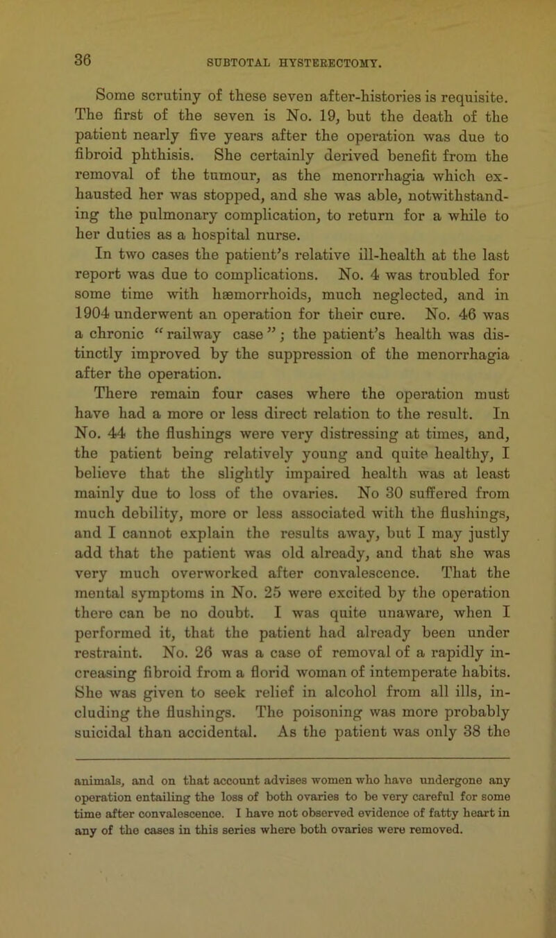 Some scrutiny of these seven after-histories is requisite. The first of the seven is No. 19, but the death of the patient nearly five years after the operation was due to fibroid phthisis. She certainly derived benefit from the removal of the tumour, as the menorrhagia which ex- hausted her was stopped, and she was able, notwithstand- ing the pulmonary complication, to return for a while to her duties as a hospital nurse. In two cases the patient’s relative ill-health at the last report was due to complications. No. 4 was troubled for some time with haemorrhoids, much neglected, and in 1904 underwent an operation for their cure. No. 46 was a chronic “ railway case ”; the patient’s health was dis- tinctly improved by the suppression of the menorrhagia after the operation. There remain four cases where the operation must have had a more or less direct relation to the result. In No. 44 the flushings were very distressing at times, and, the patient being relatively young and quite healthy, I believe that the slightly impaired health was at least mainly due to loss of the ovaries. No 30 suffered from much debility, more or less associated with the flushings, and I cannot explain the results away, but I may justly add that the patient was old already, and that she was very much overworked after convalescence. That the mental symptoms in No. 25 were excited by the operation there can be no doubt. I was quite unaware, when I performed it, that the patient had already been under restraint. No. 26 was a case of removal of a rapidly in- creasing fibroid from a florid woman of intemperate habits. She was given to seek relief in alcohol from all ills, in- cluding the flushings. The poisoning was more probably suicidal thau accidental. As the patient was only 38 the animals, and on that account advises women who have undergone any operation entailing the loss of both ovaries to he very careful for some time after convalescence. I have not observed evidence of fatty heart in any of tho cases in this series where both ovaries were removed.