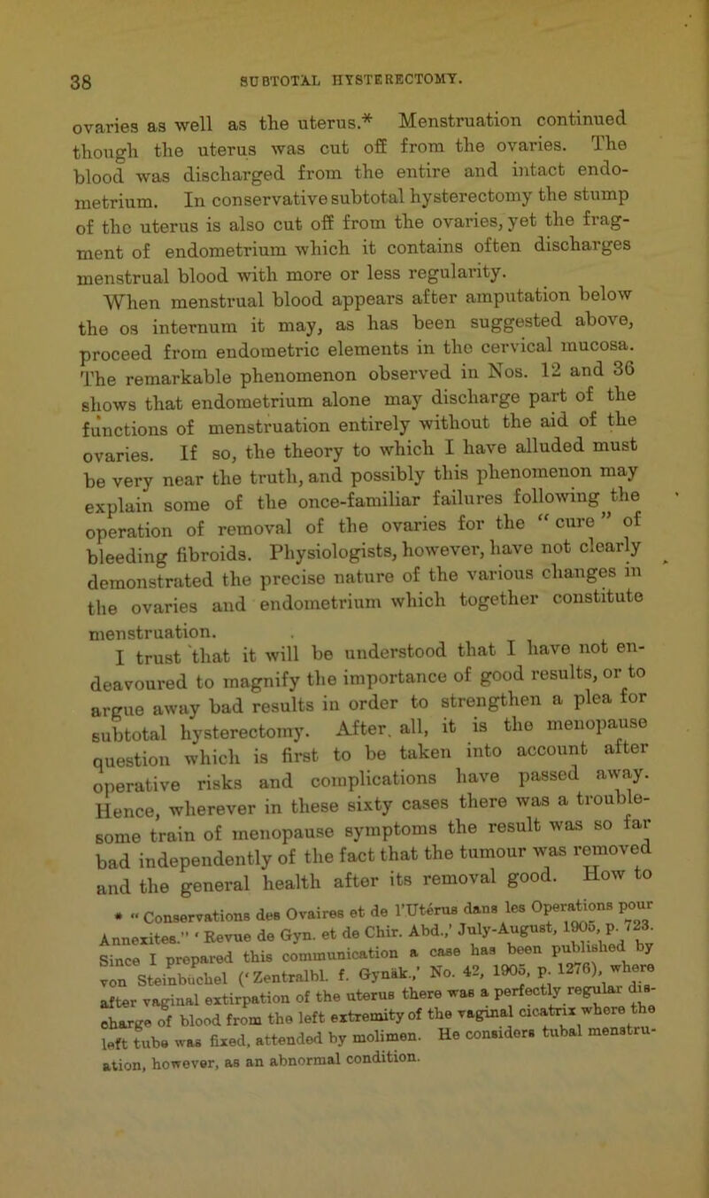 ovaries as well as the uterus* Menstruation continued though the uterus was cut ofE from the ovaries. The blood was discharged from the entire and intact endo- metrium. In conservative subtotal hysterectomy the stump of the uterus is also cut off from the ovaries, yet the frag- ment of endometrium Avhich it contains often discharges menstrual blood with more or less regularity. When menstrual blood appears after amputation below the 03 internum it may, as has been suggested above, proceed from endometric elements in the cervical mucosa. The remarkable phenomenon observed in Nos. 12 and 36 shows that endometrium alone may discharge part of the functions of menstruation entirely without the aid of the ovaries. If so, the theory to which I have alluded must be very near the truth, and possibly this phenomenon may explain some of the once-familiar failures following^ the operation of removal of the ovaries for the ” cure ” of bleeding fibroids. Physiologists, however, have not clearly ^ demonstrated the precise nature of the various changes in tlie ovaries and endometrium which together constitute menstruation. I trust that it will be understood that I have not en- deavoured to magnify the importance of good results, or to argue away bad results in order to strengthen a plea for subtotal hysterectomy. After, all, it is the menopause question which is first to be taken into account after operative risks and complications have passed away. Hence, wherever in these sixty cases there was a trouble- some train of menopause symptoms the result was so tar bad independently of the fact that the tumour was r^oved and the general health after its removal good. How to . Conservations des Ovaires et de I'Uterus dans les Operations pour Annexites.” ‘ Revue de Gyn. et de Chir. Abd.,’ July-August. Since I prepared this communication a case has been ^ v^n Steinbuchel (‘Zentralbl. f. Gyn.k.,' No. 42. 1905, p^ 1276), where after vaginal extirpation of the uterus there was a charge of blood from the left extremity of the vaginal cicatnx where left tube was fixed, attended by molimen. He considers tubal menstru- ation, however, as an abnormal condition.