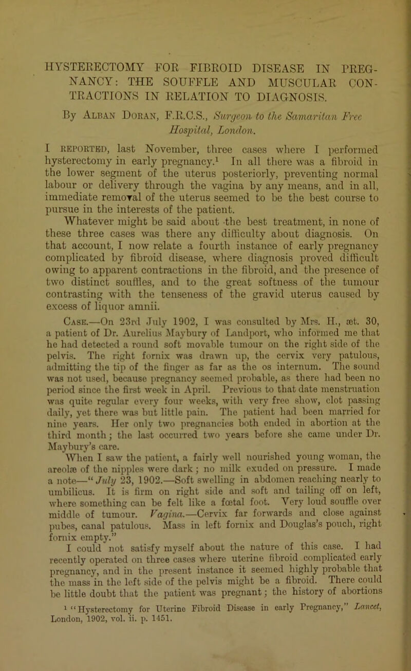 HYSTERECTOMY FOR FIBROID DISEASE IN PREG- NANCY: THE SOUFFLE AND MUSCULAR CON- TRACTIONS IN RELATION TO DIAGNOSIS. By Alban Doran, F.R.C.S., Surgeon to tlic Samaritan Free Hospital, London. I reported, last November, three cases where I performed hysterectomy in early pregnancy.1 In all there was a fibroid in the lower segment of the uterus posteriorly, preventing normal labour or delivery through the vagina by any means, and in all, immediate removal of the uterus seemed to be the best course to pursue in the interests of the patient. Whatever might be said about the best treatment, in none of these three cases was there any difficulty about diagnosis. On that account, I now relate a fourth instance of early pregnancy complicated by fibroid disease, where diagnosis proved difficult owing to apparent contractions in the fibroid, and the presence of two distinct souffles, and to the great softness of the tumour contrasting with the tenseness of the gravid uterus caused by excess of liquor amnii. Case.—On 23rd July 1902, I was consulted by Mrs. II., set. 30, a patient of Dr. Aurelius Maybury of Landport, who informed me that he had detected a round soft movable tumour on the right side of the pelvis. The right fornix was drawn up, the cervix very patulous, admitting the tip of the finger as far as the os internum. The sound was not used, because pregnancy seemed probable, as there had been no period since the first week in April. Previous to that date menstruation was quito regular every four weeks, with very free show, clot passing daily, yet there was but little pain. The patient had been married for nine years. Her only two pregnancies both ended in abortion at the third month; the last occurred two years before she came under Dr. Maybury’s care. When I saw the patient, a fairly well nourished young woman, the areolpe of the nipples were dark; no milk exuded on pressure. I made a note—“July 23, 1902.—Soft swelling in abdomen reaching nearly to umbilicus. It is firm on right side and soft and tailing oft on left, where something can be felt like a foetal foot. Very loud souffle over middle of tumour. Vagina.—Cervix far forwards and close against pubes, canal patulous. Mass in left fornix and Douglas’s pouch, right fornix empty.” I could not satisfy myself about the nature of this case. I had recently operated on three cases where uterine fibroid complicated early pregnancy, and in the present instance it seemed highly probable that the mass in the left side of the pelvis might be a fibroid. There could be little doubt that the patient was pregnant; the history of abortions 1 “Hysterectomy for Uterine Fibroid Disease in early Pregnancy, Lancet,