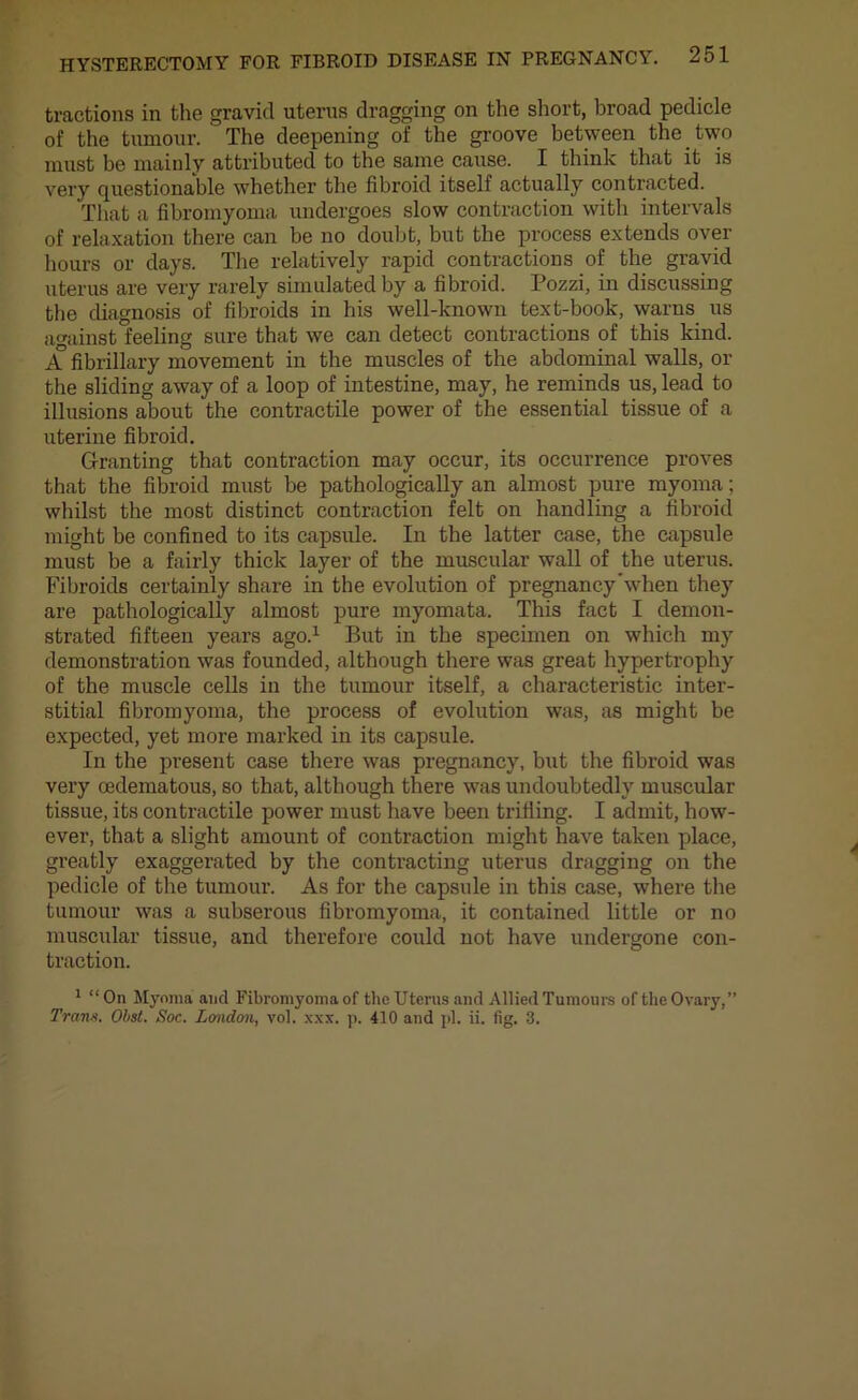 tractions in the gravid uterus dragging on the short, broad pedicle of the tumour. The deepening of the groove between the two must be mainly attributed to the same cause. I think that it is very questionable whether the fibroid itself actually contracted. That a fibromyoma undergoes slow contraction with intervals of relaxation there can be no doubt, but the process extends over hours or days. The relatively rapid contractions of the gravid uterus are very rarely simulated by a fibroid. Pozzi, in discussing the diagnosis of fibroids in his well-known text-book, warns us against feeling sure that we can detect contractions of this kind. A fibrillary movement in the muscles of the abdominal walls, or the sliding away of a loop of intestine, may, he reminds us, lead to illusions about the contractile power of the essential tissue of a uterine fibroid. Granting that contraction may occur, its occurrence proves that the fibroid must be pathologically an almost pure myoma; whilst the most distinct contraction felt on handling a fibroid might be confined to its capsule. In the latter case, the capsule must be a fairly thick layer of the muscular wall of the uterus. Fibroids certainly share in the evolution of pregnancy'when they are pathologically almost pure myomata. This fact I demon- strated fifteen years ago.1 But in the specimen on which my demonstration was founded, although there was great hypertrophy of the muscle cells in the tumour itself, a characteristic inter- stitial fibromyoma, the process of evolution was, as might be expected, yet more marked in its capsule. In the present case there was pregnancy, but the fibroid was very cedematous, so that, although there was undoubtedly muscular tissue, its contractile power must have been trifling. I admit, how- ever, that a slight amount of contraction might have taken place, greatly exaggerated by the contracting uterus dragging on the pedicle of the tumour. As for the capsule in this case, where the tumour was a subserous fibromyoma, it contained little or no muscular tissue, and therefore could not have undergone con- traction. 1 “On Myoma and Fibromyoma of the Uterus and Allied Tumours of the Ovary,”