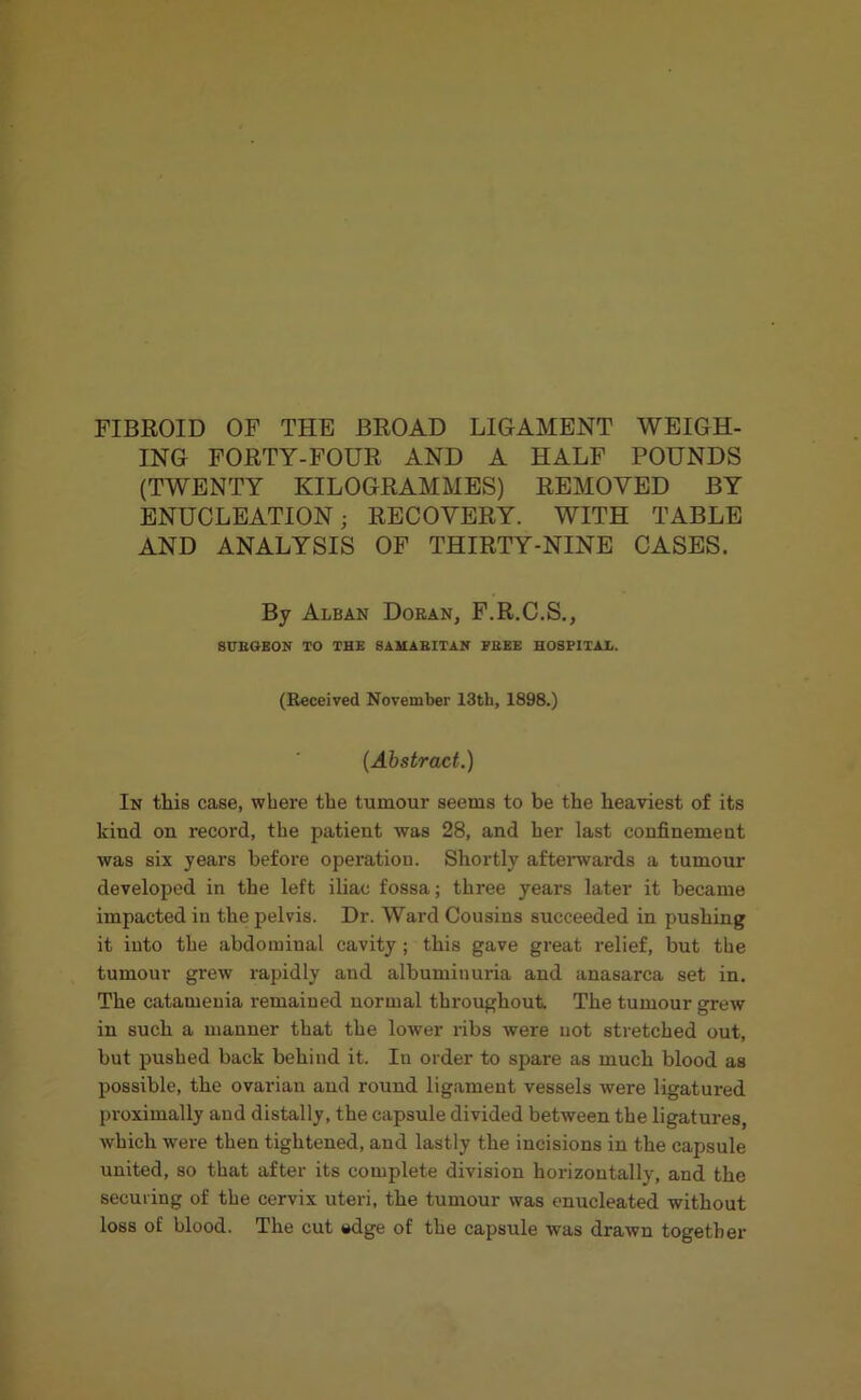 FIBROID OF THE BROAD LIGAMENT WEIGH- ING FORTY-FOUR AND A HALF POUNDS (TWENTY KILOGRAMMES) REMOVED BY ENUCLEATION; RECOVERY. WITH TABLE AND ANALYSIS OF THIRTY-NINE CASES. By Alban Doran, F.R.C.S., SUEGEON TO THE SAMABITAN FEEE HOSPITAL. (Received November 13th, 1898.) (Abstract.) In this case, where the tumour seems to be the heaviest of its kiud ou record, the patient was 28, and her last confinement was six years before operation. Shortly afterwards a tumour developed in the left iliac fossa; three years later it became impacted in the pelvis. Dr. Ward Cousins succeeded in pushing it into the abdominal cavity; this gave great relief, but the tumour grew rapidly and albuminuria and anasarca set in. The catamenia remained normal throughout The tumour grew in such a manner that the lower ribs were not stretched out, but pushed back behind it. In order to spare as much blood as possible, the ovarian and round ligament vessels were ligatured proximally and distally, the capsule divided between the ligatures, which were then tightened, and lastly the incisions in the capsule united, so that after its complete division horizontally, and the securing of the cervix uteri, the tumour was enucleated without loss of blood. The cut *dge of the capsule was drawn together