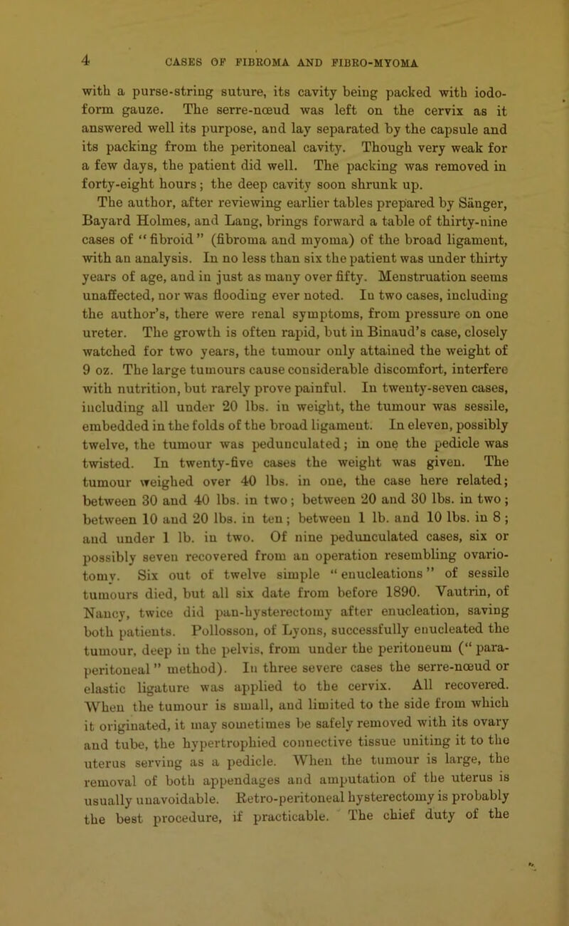 with a purse-string suture, its cavity being packed with iodo- form gauze. The serre-noeud was left on the cervix as it answered well its purpose, and lay separated by the capsule and its packing from the peritoneal cavity. Though very weak for a few days, the patient did well. The packing was removed in forty-eight hours; the deep cavity soon shrunk up. The author, after reviewing earlier tables prepared by Sanger, Bayard Holmes, and Lang, brings forward a table of thirty-nine cases of “fibroid” (fibroma and myoma) of the broad ligament, •with an analysis. In no less than six the patient was under thirty years of age, and in just as many over fifty. Menstruation seems unaffected, nor was flooding ever noted. In two cases, including the author’s, there were renal symptoms, from pressure on one ureter. The growth is often rapid, but in Binaud’s case, closely watched for two years, the tumour only attained the weight of 9 oz. The large tumours cause considerable discomfort, interfere with nutrition, but rarely prove painful. In twenty-seven cases, including all under 20 lbs. in weight, the tumour was sessile, embedded in the folds of the broad ligament. In eleven, possibly twelve, the tumour was pedunculated; in one the pedicle was twisted. In twenty-five cases the weight was given. The tumour weighed over 40 lbs. in one, the case here related; between 30 and 40 lbs. in two; between 20 and 30 lbs. in two; between 10 and 20 lbs. in ten; between 1 lb. and 10 lbs. in 8 ; and under 1 lb. in two. Of nine pedunculated cases, six or possibly seven recovered from an operation resembling ovario- tomy. Six out of twelve simple “ enucleations ” of sessile tumours died, but all six date from before 1890. Vautrin, of Nancy, twice did pan-hysterectomy after enucleation, saving both patients. Pollossou, of Lyons, successfully enucleated the tumour, deep in the pelvis, from under the peritoneum (“ para- peritoneal ” method). In three severe cases the serre-nceud or elastic ligature was applied to the cervix. All recovered. When the tumour is small, and limited to the side from which it originated, it may sometimes be safely removed with its ovary and tube, the hypertrophied connective tissue uniting it to the uterus serving as a pedicle. When the tumour is large, the removal of both appendages and amputation of the uterus is usually unavoidable. Retro-peritoneal hysterectomy is probably the best procedure, if practicable. The chief duty of the