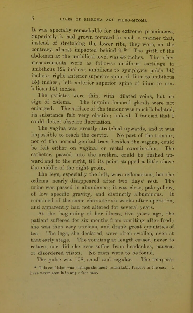 It was specially remarkable for its extreme prominence. Superiorly it had grown forward in such a manner that, instead of stretching the lower ribs, they were, on the contrary, almost impacted behind it.* The girth of the abdomen at the umbilical level was 46 inches. The other measurements were as follows: ensiform cartilage to umbilicus 12£ inches; umbilicus to symphysis pubis 14J inches ; right anterior superior spine of ilium to umbilicus 15| inches; left anterior superior spine of ilium to um- bilicus 14| inches. The parietes were thin, with dilated veins, but no sign of oedema. The inguiuo-femoral glands were not enlarged. The surface of the tumour was much tabulated, its substance felt very elastic ; indeed, I fancied that I could detect obscure fluctuation. The vagina was greatly stretched upwards, and it was impossible to reach the cervix. No part of the tumour, nor of the normal genital tract besides the vagina, could be felt either on vaginal or rectal examination. The catheter, passed into the urethra, could be pushed up- ward and to the right, till its point stopped a little above the middle of the right groin. The legs, especially the left, were oedematous, but the oedema nearly disappeared after two days’ rest. The urine was passed in abundance; it was clear, pale yellow, of low specific gravity, and distinctly albuminous. It remained of the same character six weeks after operation, and apparently had not altered for several years. At the beginning of her illness, five years ago, the patient suffered for six mouths from vomiting after food; she was then very anxious, and drank great quantities of tea. The legs, she declared, were often swollen, even at that early stage. The vomiting at length ceased, never to return, nor did she ever suffer from headaches, nausea, or disordered vision. No casts were to be found. The pulse was 108, small aud regular. The tempera- * This condition was perhaps the most remarkable feature in the case. I have never seen it in any other case.