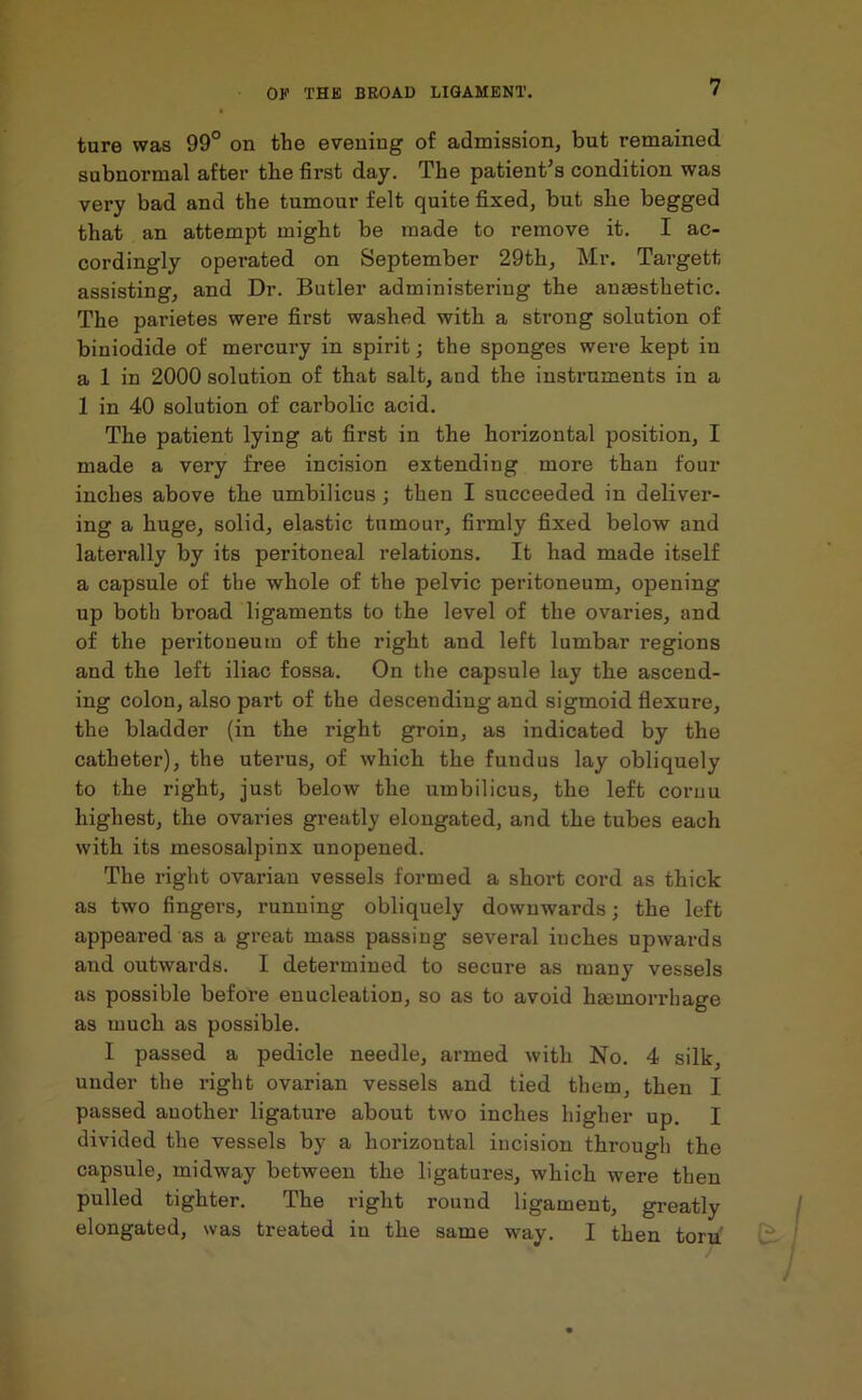 ture was 99° on the evening of admission, but remained subnormal after the first day. The patient’s condition was very bad and the tumour felt quite fixed, but she begged that an attempt might be made to remove it. I ac- cordingly operated on September 29th, Mr. Targett assisting, and Dr. Butler administering the anassthetic. The parietes were first washed with a strong solution of biniodide of mercury in spirit; the sponges were kept in a 1 in 2000 solution of that salt, and the instruments in a 1 in 40 solution of carbolic acid. The patient lying at first in the horizontal position, I made a very free incision extending more than four inches above the umbilicus; then I succeeded in deliver- ing a huge, solid, elastic tumour, firmly fixed below and laterally by its peritoneal relations. It had made itself a capsule of the whole of the pelvic peritoneum, opening up both broad ligaments to the level of the ovaries, and of the peritoneum of the right and left lumbar regions and the left iliac fossa. On the capsule lay the ascend- ing colon, also part of the descending and sigmoid flexure, the bladder (in the right groin, as indicated by the catheter), the uterus, of which the fundus lay obliquely to the right, just below the umbilicus, the left cornu highest, the ovaries greatly elongated, and the tubes each with its mesosalpinx unopened. The right ovarian vessels formed a short cord as thick as two fingers, running obliquely downwards; the left appeared as a great mass passing several inches upwards and outwards. I determined to secure as many vessels as possible before enucleation, so as to avoid haemorrhage as much as possible. I passed a pedicle needle, armed with No. 4 silk, under the right ovarian vessels and tied them, then I passed another ligature about two inches higher up. I divided the vessels by a horizontal incision through the capsule, midway between the ligatures, which were then pulled tighter. The right round ligament, greatly elongated, was treated in the same way. I then torn'