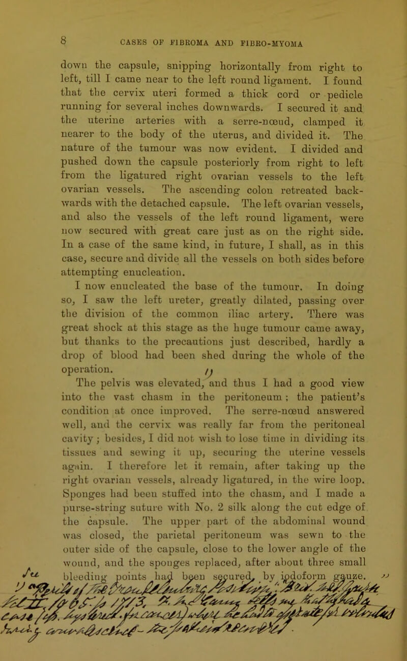 down the capsule, snipping horizontally from right to left, till I came near to the left round ligament. I found that the cervix uteri formed a thick cord or pedicle running for several inches downwards. I secured it and the uterine arteries with a serre-nceud, clamped it nearer to the body of the uterus, and divided it. The nature of the tumour was now evident. I divided and pushed down the capsule posteriorly from right to left from the ligatured right ovarian vessels to the left ovarian vessels. The ascending colon retreated back- wards with the detached capsule. The left ovarian vessels, and also the vessels of the left round ligament, were now secured with great care just as on the right side. In a case of the same kind, in future, I shall, as in this case, secure and divide all the vessels on both sides before attempting enucleation. I now enucleated the base of the tumour. In doing so, I saw the left ureter, greatly dilated, passing over the division of the common iliac artery. There was great shock at this stage as the huge tumour came away, but thanks to the precautions just described, hardly a drop of blood had been shed during the whole of the operation. /j The pelvis was elevated, and thus I had a good view into the vast chasm in the peritoneum; the patient’s condition at once improved. The serre-nceud answered well, and the cervix was really far from the peritoneal cavity; besides, I did not wish to lose time in dividing its tissues and sewing it up, securing the uterine vessels again. I therefore let it remain, after taking up the right ovarian vessels, already ligatured, in the wire loop. Sponges had beeu stuffed into the chasm, and I made a purse-string suture with No. 2 silk along the cut edge of the capsule. The upper part of the abdominal wound was closed, the parietal peritoneum was sewn to the outer side of the capsule, close to the lower angle of the wound, and the sponges replaced, after about three small bleediug points had been secured, by iodoform gauze.