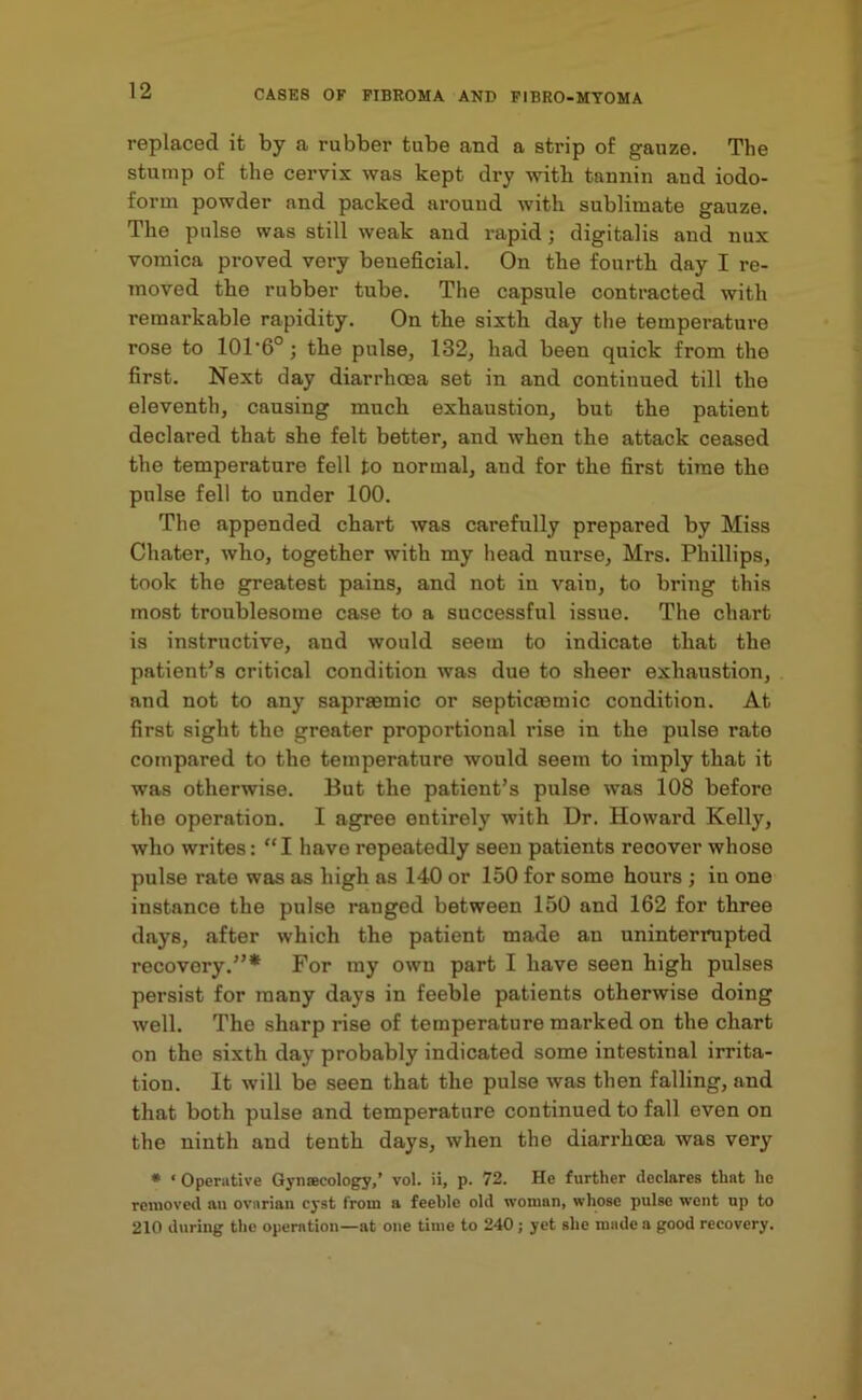 replaced it by a rubber tube and a strip of gauze. The stump of the cervix was kept dry with tannin and iodo- form powder and packed around with sublimate gauze. The pulse was still weak and rapid; digitalis and nux vomica proved very beneficial. On the fourth day I re- moved the rubber tube. The capsule contracted with remarkable rapidity. On the sixth day the temperature rose to 101'6o; the pulse, 132, had been quick from the first. Next day diarrhoea set in and continued till the eleventh, causing much exhaustion, but the patient declared that she felt better, and when the attack ceased the temperature fell to normal, and for the first time the pulse fell to under 100. The appended chart was carefully prepared by Miss Chater, who, together with my head nurse, Mrs. Phillips, took the greatest pains, and not in vain, to bring this most troublesome case to a successful issue. The chart is instructive, and would seem to indicate that the patient’s critical condition was due to sheer exhaustion, and not to any sapraemic or septicaemic condition. At first sight the greater proportional rise in the pulse rate compared to the temperature would seem to imply that it was otherwise. But the patient’s pulse was 108 before the operation. I agree entirely with Dr. Howard Kelly, who writes: “I have repeatedly seen patients recover whose pulse rate was as high as 140 or 150 for some hours ; iu one instance the pulse ranged between 150 and 162 for three days, after which the patient made an uninterrupted recovery.”* For my own part I have seen high pulses persist for many days in feeble patients otherwise doing well. The sharp rise of temperature marked on the chart on the sixth day probably indicated some intestinal irrita- tion. It will be seen that the pulse was then falling, and that both pulse and temperature continued to fall even on the ninth and tenth days, when the diarrhoea was very * ‘Operative Gynascology,’ vol. ii, p. 72. He further declares that he removed au ovarian cyst from a feeble old woman, whose pulse went up to 210 during the operation—at one time to 240; yet she made a good recovery.