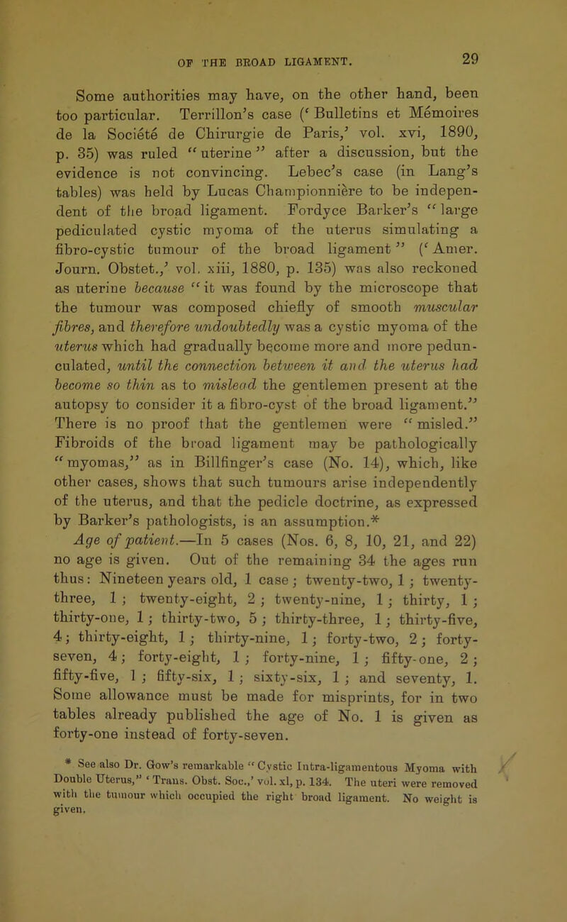 Some authorities may have, on the other hand, been too particular. Terrillon’s case (‘ Bulletins et Memoires de la Societe de Chirurgie de Paris/ vol. xvi, 1890, p. 35) was ruled “ uterine ” after a discussion, but the evidence is not convincing. Lebec’s case (in Lang’s tables) was held by Lucas Championniere to be indepen- dent of the broad ligament. Fordyce Barker’s “ large pediculated cystic myoma of the uterus simulating a fibro-cystic tumour of the broad ligament ” Amer. Journ. Obstet.,’ vol, xiii, 1880, p. 135) was also reckoned as uterine because “it was found by the microscope that the tumour was composed chiefly of smooth muscular fibres, and therefore undoubtedly was a cystic myoma of the uterus which had gradually become more and more pedun- culated, until the connection between it and the uterus had become so thin as to mislead the gentlemen present at the autopsy to consider it a fibro-cyst of the broad ligament.” There is no proof that the gentlemen were “ misled.” Fibroids of the broad ligament may be pathologically “myomas,” as in Billfinger’s case (No. 14), which, like other cases, shows that such tumours arise independently of the uterus, and that the pedicle doctrine, as expressed by Barker’s pathologists, is an assumption.* Age of patient.—In 5 cases (Nos. 6, 8, 10, 21, and 22) no age is given. Out of the remaining 34 the ages run thus: Nineteen years old, 1 case; twenty-two, 1 ; twenty- three, 1 ; twenty-eight, 2 ; twenty-nine, 1 ; thirty, 1 ; thirty-one, 1; thirty-two, 5 ; thirty-three, 1; thirty-five, 4; thirty-eight, 1; thirty-nine, 1; forty-two, 2; forty- seven, 4; forty-eight, 1; forty-nine, 1; fifty-one, 2; fifty-five, 1 ; fifty-six, 1 ; sixty-six, 1 ; and seventy, 1. Some allowance must be made for misprints, for in two tables already published the age of No. 1 is given as forty-one instead of forty-seven. # See also Dr. Gow’s remarkable “Cystic Intra-ligamentous Myoma with Double Uterus, 1 Trans. Obst. Soc./ vol. xl, p. 134. The uteri were removed with the tumour which occupied the right broad ligament. No weight is
