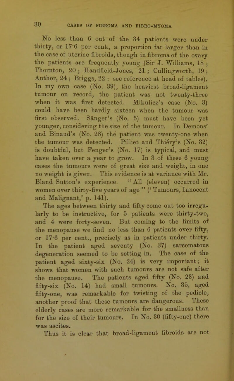 No less than 6 out of the 34 patients were under thii’ty, or 17'6 per cent., a proportion far larger than in the case of uterine fibroids, though in fibroma of the ovary the patients are frequently young (Sir J. Williams, 18 ; Thornton, 20; Handfield-Jones, 21; Cullingworth, 19; Author, 24 ; Briggs, 22 : see reference at head of tables). In my own case (No. 39), the heaviest broad-ligament tumour on record, the patient was not twenty-three when it was first detected. Mikulicz’s case (No. 3) could have been hardly sixteen when the tumour was first observed. Sanger’s (No. 5) must have been yet younger, considering the size of the tumour. In Demons’ and Binaud’s (No. 28) the patient was twenty-one when the tumour was detected. Pilliet and Thiery’s (No. 32) is doubtful, but Fenger’s (No. 17) is typical, and must have taken over a year to grow. In 3 of these 6 young cases the tumours were of great size and weight, in one no weight is given. This evidence is at variance with Mr. Bland Sutton’s experience. “ All (eleven) occurred in women over thirty-five years of age ” (‘ Tumours, Innocent and Malignant,’ p. 141). The ages between thirty and fifty come out too irregu- larly to be instructive, for 5 patients were thirty-two, and 4 were forty-seven. But coming to the limits of the menopause we find no less than 6 patients over fifty, or 17*6 per cent., precisely as in patients under thirty. In the patient aged seventy (No. 37) sarcomatous degeneration seemed to be setting in. The case of the patient aged sixty-six (No. 24) is very important; it shows that women with such tumours are not safe after the menopause. The patients aged fifty (No. 23) and fifty-six (No. 14) had small tumours. No. 35, aged fifty-one, was remarkable for twisting of the pedicle, another proof that these tumours are dangerous. These elderly cases are more remarkable for the smallness than for the size of their tumours. In No. 30 (fifty-one) there was ascites. Thus it is clear that broad-ligatneut fibroids are not