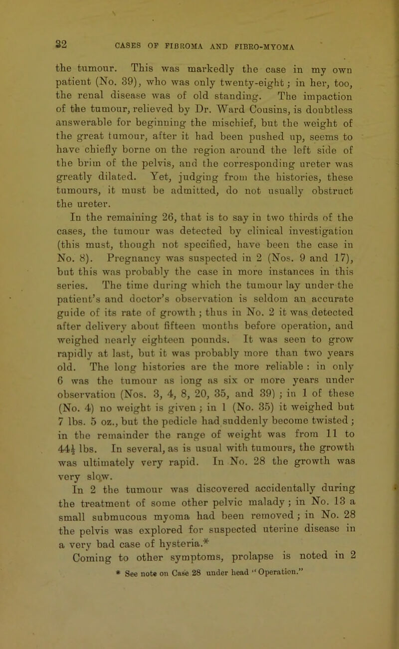 the tumour. This was markedly the case in my own patient (No. 39), who was only twenty-eight; in her, too, the renal disease was of old standing. The impaction of the tumour, relieved by Dr. Ward Cousins, is doubtless answerable for beginning the mischief, but the weight of the great tumour, after it had been pushed up, seems to have chiefly borne on the region around the left side of the brim of the pelvis, and the corresponding ureter was greatly dilated. Yet, judging from the histories, these tumours, it must be admitted, do not usually obstruct the ureter. In the remaining 26, that is to say iu two thirds of the cases, the tumour was detected by clinical investigation (this must, though not specified, have been the case in No. 8). Pregnancy was suspected iu 2 (Nos. 9 and 17), but this was probably the case in more instances in this series. The time during which the tumour lay under the patient’s and doctor’s observation is seldom an accurate guide of its rate of growth ; thus in No. 2 it was detected after delivery about fifteen months before operation, aud weighed nearly eighteen pounds. It was seen to grow rapidly at last, but it was probably more than two years old. The long histories are the more reliable : in only 6 was the tumour ns long as six or more years under observation (Nos. 3, 4, 8, 20, 35, and 39) ; in 1 of these (No. 4) no weight is given ; in 1 (No. 35) it weighed but 7 lbs. 5 oz., but the pedicle had suddenly become twisted ; in the remainder the range of weight was from 11 to 44^ lbs. Iu several, as is usual with tumours, the growth was ultimately very rapid. In No. 28 the growth was very slqw. In 2 the tumour was discovered accidentally during the treatment of some other pelvic malady ; in No. 13 a small submucous myoma had been removed; in No. 28 the pelvis was explored for suspected uterine disease in a very bad case of hysteria.* Coming to other symptoms, prolapse is noted in 2 * See note on Case 28 under head “ Operation.”