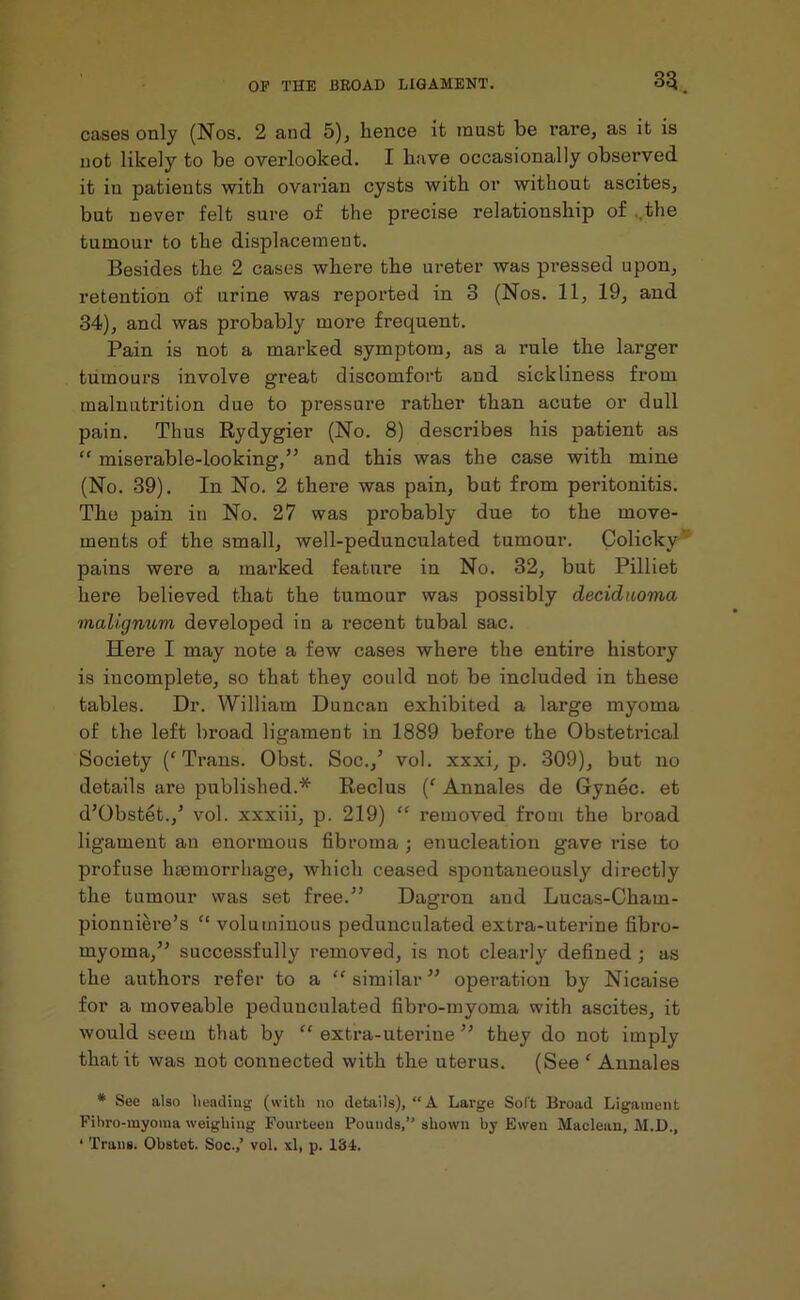 cases only (Nos. 2 and 5), hence it must be rare, as it is not likely to be overlooked. I have occasionally observed it in patients with ovarian cysts with or without ascites, but never felt sure of the precise relationship of the tumour to the displacement. Besides the 2 cases where the ureter was pressed upon, retention of urine was reported in 3 (Nos. 11, 19, and 34), and was probably more frequent. Pain is not a marked symptom, as a rule the larger tumours involve great discomfort and sickliness from malnutrition due to pressure rather than acute or dull pain. Thus Rydygier (No. 8) desci'ibes his patient as “ miserable-looking,” and this was the case with mine (No. 39). In No. 2 there was pain, but from peritonitis. The pain in No. 27 was probably due to the move- ments of the small, well-pedunculated tumour. Colicky pains were a marked feature in No. 32, but Pilliet here believed that the tumour was possibly deciduoma maligmom developed in a recent tubal sac. Here I may note a few cases where the entire history is incomplete, so that they could not be included in these tables. Dr. William Duncan exhibited a large myoma of the left broad ligament in 1889 before the Obstetrical Society (‘Trans. Obst. Soc./ vol. xxxi, p. 309), but no details are published.* Reclus (f Annales de Gynec. et d’Obstet./ vol. xxxiii, p. 219) “ removed from the broad ligament an enonnous fibroma ; enucleation gave rise to profuse haemorrhage, which ceased spontaneously directly the tumour was set free.” Dagron and Lucas-Cham- pionniere’s “ voluminous pedunculated extra-uterine fibro- myoma,” successfully removed, is not clearly defined ; as the authors refer to a “ similar ” operation by Nicaise for a moveable pedunculated fibro-myoma with ascites, it would seem that by “extra-uterine” they do not imply that it was not connected with the uterus. (See ‘ Annales * See also heading (with no details), “A Large Soft Broad Ligament Fibro-myoma weighing Fourteen Pounds,” shown by Ewen Maclean, M.D., ‘ Trans. Obstet. Soc.,’ vol. xl, p. 134.