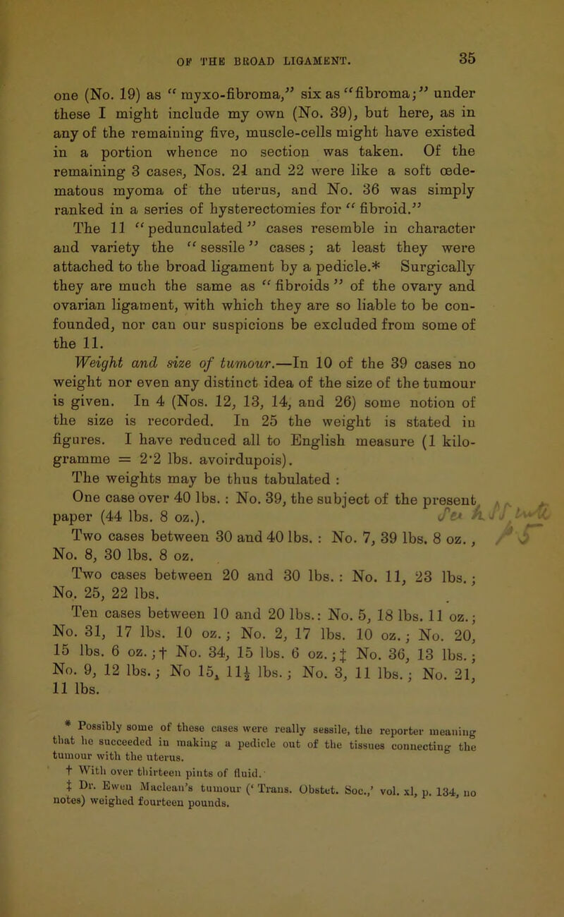 one (No. 19) as “ myxo-fibroma,” six as “fibroma;” under these I might include my own (No. 39), but here, as in any of the remaining five, muscle-cells might have existed in a portion whence no section was taken. Of the remaining 3 cases. Nos. 21 and 22 were like a soft oede- matous myoma of the uterus, and No. 36 was simply ranked in a series of hysterectomies for “ fibroid.” The 11 “ pedunculated ” cases resemble in character and variety the “ sessile ” cases; at least they were attached to the broad ligament by a pedicle.* Surgically they are much the same as “ fibroids ” of the ovary and ovarian ligament, with which they are so liable to be con- founded, nor can our suspicions be excluded from some of the 11. Weight and size of tumour.—In 10 of the 39 cases no weight nor even any distinct idea of the size of the tumour is given. In 4 (Nos. 12, 13, 14, and 26) some notion of the size is recorded. In 25 the weight is stated in figures. I have reduced all to English measure (1 kilo- gramme = 2-2 lbs. avoirdupois). The weights may be thus tabulated : One case over 40 lbs. : No. 39, the subject of the present paper (44 lbs. 8 oz.). Sti t Two cases between 30 and 40 lbs. : No. 7, 39 lbs. 8 oz., No. 8, 30 lbs. 8 oz. Two cases between 20 and 30 lbs.: No. 11, 23 lbs.; No. 25, 22 lbs. Ten cases between 10 and 20 lbs.: No. 5, 18 lbs. 11 oz.; No. 31, 17 lbs. 10 oz.; No. 2, 17 lbs. 10 oz.; No. 20, 15 lbs. 6 oz. ;f No. 34, 15 lbs. 6 oz.; J No. 36, 13 lbs.; No. 9, 12 lbs.; No 15, 111 lbs.; No. 3, 11 lbs.; No. 21, 11 lbs. * Possibly some of these cases were really sessile, the reporter meaning that he succeeded in making a pedicle out of the tissues connecting the tumour with the uterus. t With over thirteen pints of fluid. t Dr. Eweu Maclean’s tumour (‘ Trans. Obstet. Soc.,’ vol. xl, p. 134, no notes) weighed fourteen pounds.