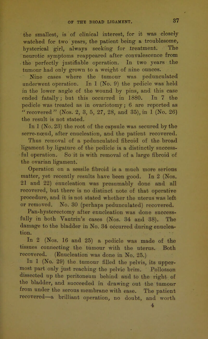 the smallest, is of clinical interest, for it was closely watched for two years, the patient being a troublesome, hysterical girl, always seeking for treatment. The neurotic symptoms reappeared after convalescence from the perfectly justifiable operation. In two years the tumour had only grown to a weight of nine ounces. Nine cases where the tumour was pedunculated underwent operation. In 1 (No. 9) the pedicle was held in the lower angle of the wound by pins, and this case ended fatally; but this occurred in 1880. In 7 the pedicle was treated as in ovariotomy; 6 are reported as “recovered” (Nos. 2, 3, 5, 27, 28, and 35), in 1 (No. 26) the result is not stated. In 1 (No. 23) the root of the capsule was secured by the serre-noeud, after enucleation, and the patient recovered. Thus removal of a pedunculated fibroid of the broad ligament by ligature of the pedicle is a distinctly success- ful operation. So it is with removal of a large fibroid of the ovarian ligament. Operation on a sessile fibroid is a much more serious matter, yet recently results have been good. In 2 (Nos. 21 and 22) enucleation was presumably done and all recovered, but there is no distinct note of that operative procedure, and it is not stated whether the uterus was left or removed. No. 30 (perhaps pedunculated) recovered. Pan-hysterectomy after enucleation was done success- fully in both Yautrin’s cases (Nos. 34 and 38). The damage to the bladder in No. 34 occurred during enuclea- tion. In 2 (Nos. 16 and 25) a pedicle was made of the tissues connecting the tumour with the uterus. Both recovered. (Enucleation was done in No. 25.) In 1 (No. 29) the tumour filled the pelvis, its upper- most part only just reaching the pelvic brim. Pollosson dissected up the peritoneum behind and to the right of the bladder, and succeeded in drawing out the tumour from under the serous membrane with ease. The patient recovered a brilliant operation, no doubt, and worth 4