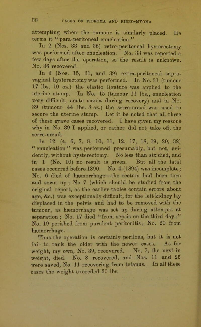 attempting when the tumour is similarly placed. He terms it “ para-peritoneal enucleation.” In 2 (Nos. 33 and 36) retro-peritoneal hysterectomy was performed after enucleation. No. 33 was reported a few days after the operation, so the result is unknown. No. 36 recovered. In 3 (Nos. 15, 31, and 39) extra-peritoneal supra- vaginal hysterectomy was performed. In No. 31 (tumour 17 lbs. 10 oz.) the elastic ligature was applied to the uterine stump. In No. 15 (tumour 11 lbs., enucleation very difficult, acute mania during recovery) and in No. 39 (tumour 44 lbs. 8 oz.) the serre-noeud was used to secure the uterine stump. Let it be noted that all three of these grave cases recovered. I have given my reason s- why in No. 39 I applied, or rather did not take off, the serre-nceud. In 12 (4, 6, 7, 8, 10, 11, 12, 17, 18, 19, 20, 32) “ enucleation ” was performed presumably, but not, evi- dently, without hysterectomy. No less than six died, and in 1 (No. 10) no result is given. But all the fatal cases occurred before 1890. No. 4 (1894) was incomplete; No. 6 died of haemorrhage—the rectum had been torn and sewn up ; No 7 (which should be studied from the original report, as the earlier tables contain errors about age, &c.) was exceptionally difficult, for the left kidney lay displaced in the pelvis and had to be removed with the tumour, as hasmorrhago was set up duriug attempts at separation ; No. 17 died “from sepsis on the third day;” No. 19 perished from purulent peritonitis; No. 20 from hasmorrhage. Thus the operation is certainly perilous, but it is not fair to rank the older with the newer cases. As for weight, my own. No. 39, recovered. No. 7, the next in weight, died. No. 8 recovered, and Nos. 11 and 25 were saved, No. 11 recovering from tetanus. In all these cases the weight exceeded 20 lbs.